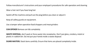 Follow manufacturer’s instructions and your employee’s procedures for safe operation and cleaning
Wear a hair net if you have long hair
Switch off the machine and pull out the plug before you clean or adjust it
Keep all safety guards on equipment.
Use a tamper when operation food choppers and meat grinders
CAN OPENER Remove can lids completely
WASTE DISPOSAL; don’t pack or force waste into receptacles. Don’t put glass, crockery, metal or
plastic in rubbish bin. Do not put your hands inside a waste disposal.
DUMB WAITERS: Stack items carefully. Ensure that items are placed completely inside.
 