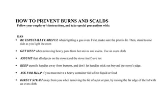 HOW TO PREVENT BURNS AND SCALDS
Follow your employer’s instructions, and take special precautions with:
GAS
 BE ESPECIALLY CAREFUL when lighting a gas oven. First, make sure the pilot is lit. Then, stand to one
side as you light the oven
 GET HELP when removing heavy pans from hot stoves and ovens. Use an oven cloth
 ASSUME that all objects on the stove (and the stove itself) are hot
 KEEP utensils handles away from burners, and don’t let handles stick out beyond the stove’s edge.
 ASK FOR HELP if you must move a heavy container full of hot liquid or food
 DIRECT STEAM away from you when removing the lid of a pot or pan, by raising the far edge of the lid with
an oven cloth
 