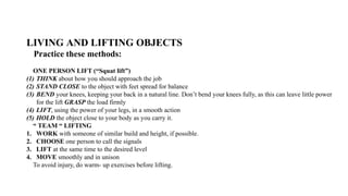 LIVING AND LIFTING OBJECTS
Practice these methods:
ONE PERSON LIFT (“Squat lift”)
(1) THINK about how you should approach the job
(2) STAND CLOSE to the object with feet spread for balance
(3) BEND your knees, keeping your back in a natural line. Don’t bend your knees fully, as this can leave little power
for the lift GRASP the load firmly
(4) LIFT, using the power of your legs, in a smooth action
(5) HOLD the object close to your body as you carry it.
“ TEAM “ LIFTING
1. WORK with someone of similar build and height, if possible.
2. CHOOSE one person to call the signals
3. LIFT at the same time to the desired level
4. MOVE smoothly and in unison
To avoid injury, do warm- up exercises before lifting.
 