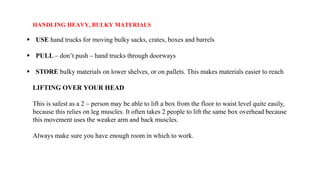 HANDLING HEAVY, BULKY MATERIALS
 USE hand trucks for moving bulky sacks, crates, boxes and barrels
 PULL – don’t push – hand trucks through doorways
 STORE bulky materials on lower shelves, or on pallets. This makes materials easier to reach
LIFTING OVER YOUR HEAD
This is safest as a 2 – person may be able to lift a box from the floor to waist level quite easily,
because this relies on leg muscles. It often takes 2 people to lift the same box overhead because
this movement uses the weaker arm and back muscles.
Always make sure you have enough room in which to work.
 