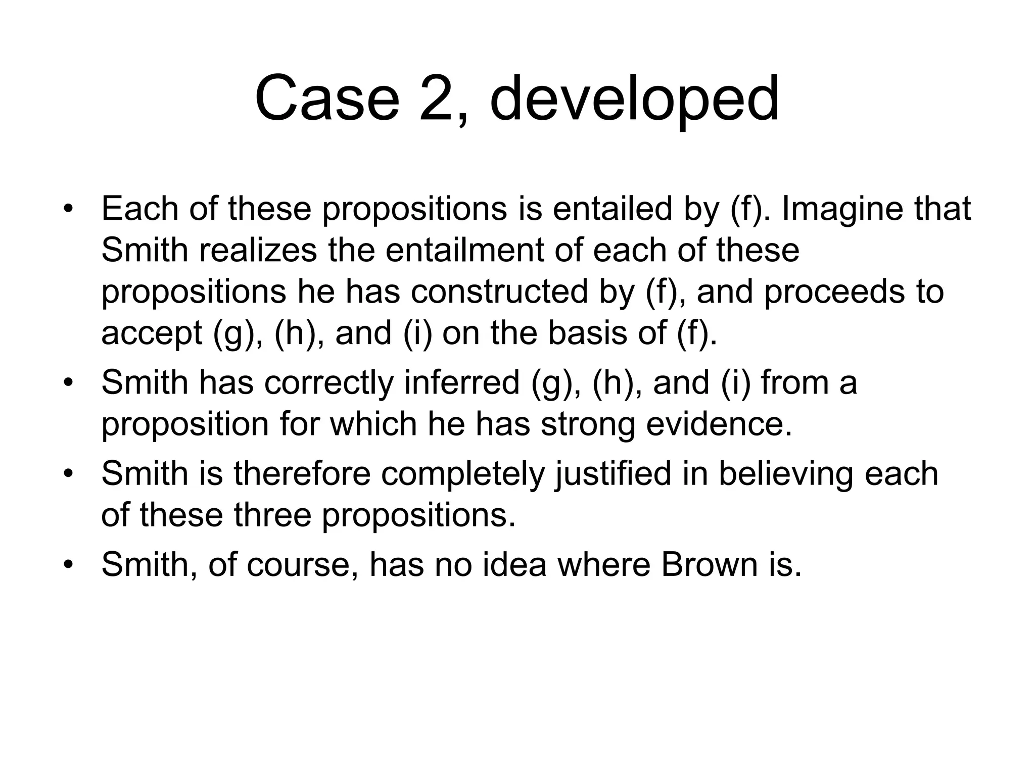 Case 2, developed
• Each of these propositions is entailed by (f). Imagine that
Smith realizes the entailment of each of these
propositions he has constructed by (f), and proceeds to
accept (g), (h), and (i) on the basis of (f).
• Smith has correctly inferred (g), (h), and (i) from a
proposition for which he has strong evidence.
• Smith is therefore completely justified in believing each
of these three propositions.
• Smith, of course, has no idea where Brown is.
 