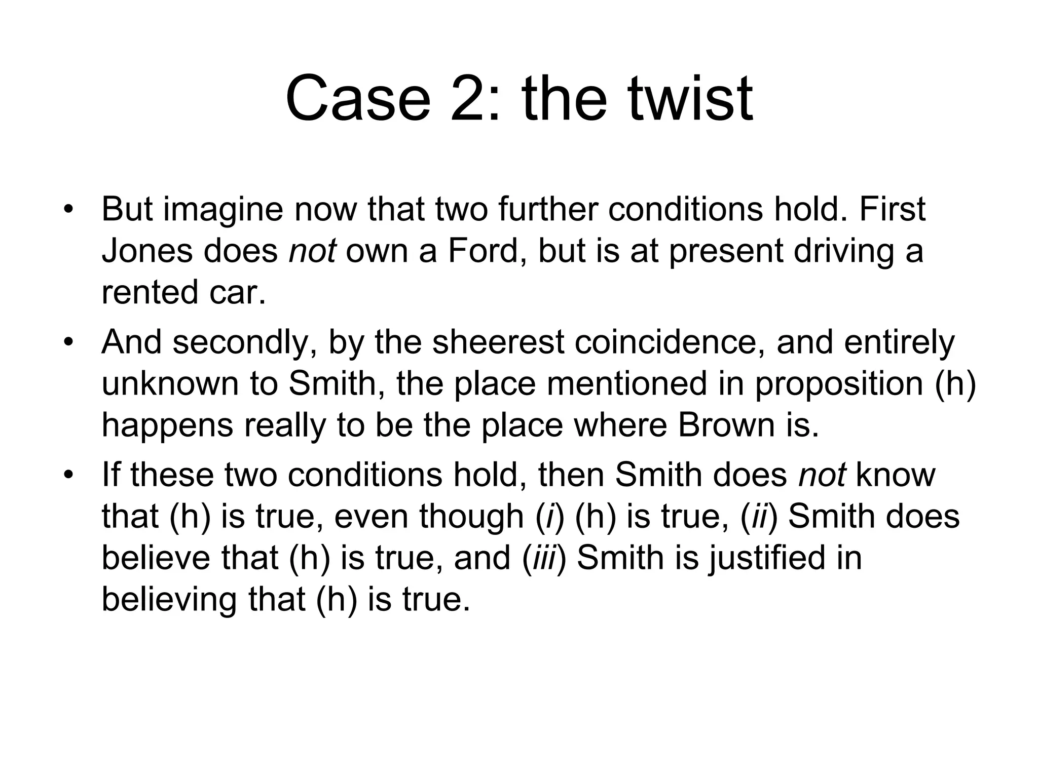 Case 2: the twist
• But imagine now that two further conditions hold. First
Jones does not own a Ford, but is at present driving a
rented car.
• And secondly, by the sheerest coincidence, and entirely
unknown to Smith, the place mentioned in proposition (h)
happens really to be the place where Brown is.
• If these two conditions hold, then Smith does not know
that (h) is true, even though (i) (h) is true, (ii) Smith does
believe that (h) is true, and (iii) Smith is justified in
believing that (h) is true.
 