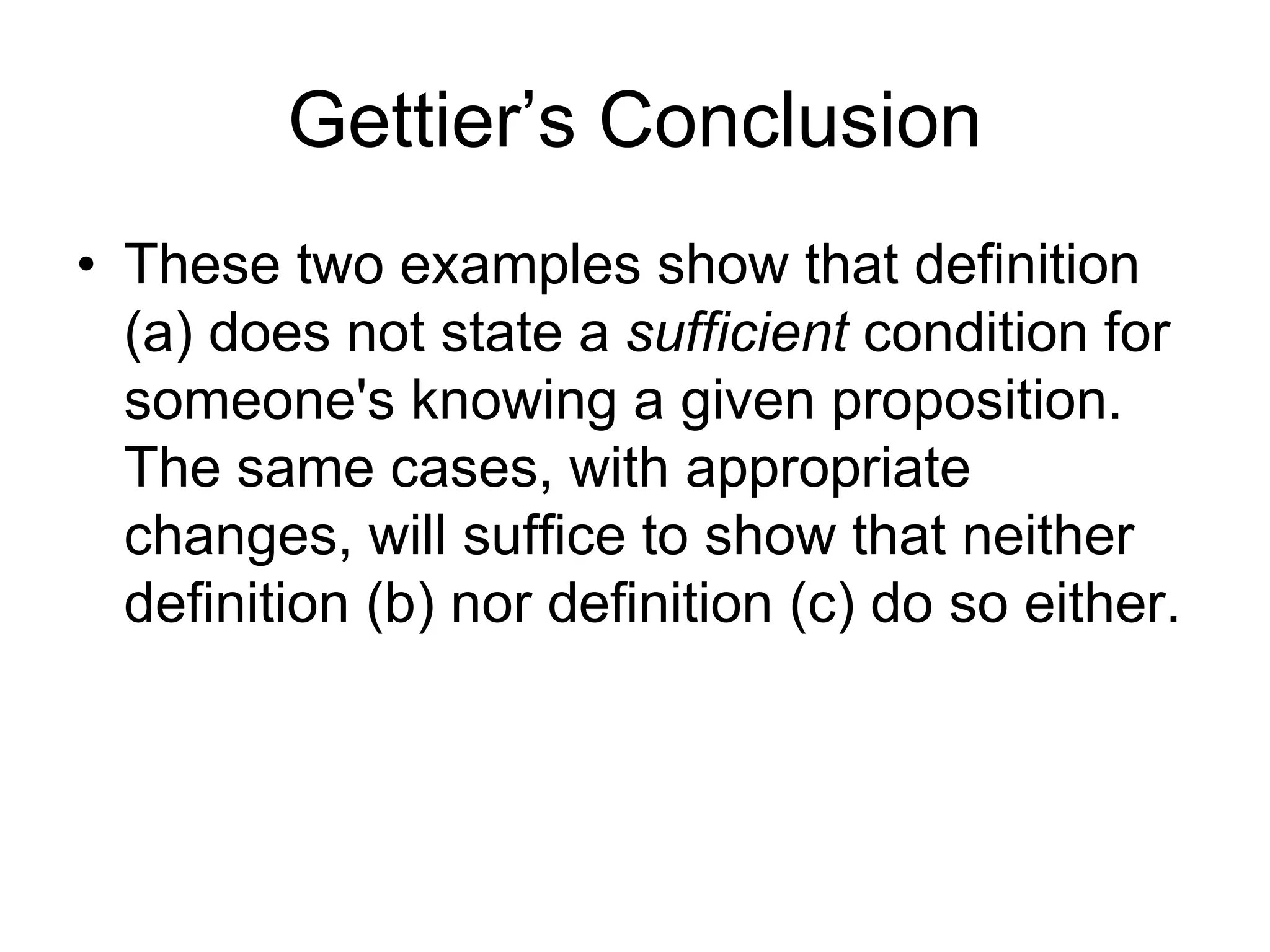 Gettier’s Conclusion
• These two examples show that definition
(a) does not state a sufficient condition for
someone's knowing a given proposition.
The same cases, with appropriate
changes, will suffice to show that neither
definition (b) nor definition (c) do so either.
 