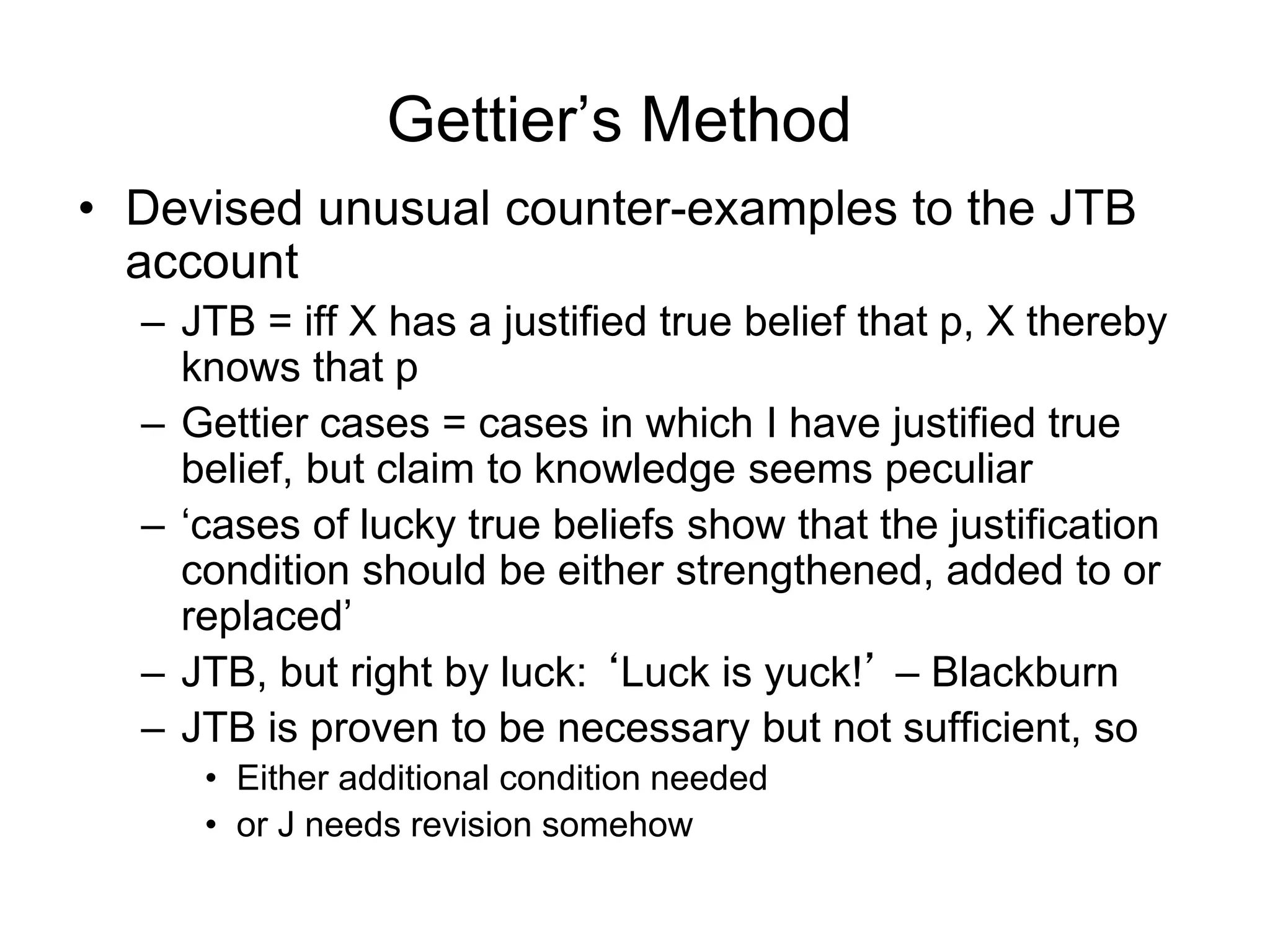 Gettier’s Method
• Devised unusual counter-examples to the JTB
account
– JTB = iff X has a justified true belief that p, X thereby
knows that p
– Gettier cases = cases in which I have justified true
belief, but claim to knowledge seems peculiar
– ‘cases of lucky true beliefs show that the justification
condition should be either strengthened, added to or
replaced’
– JTB, but right by luck: ‘Luck is yuck!’ – Blackburn
– JTB is proven to be necessary but not sufficient, so
• Either additional condition needed
• or J needs revision somehow
 
