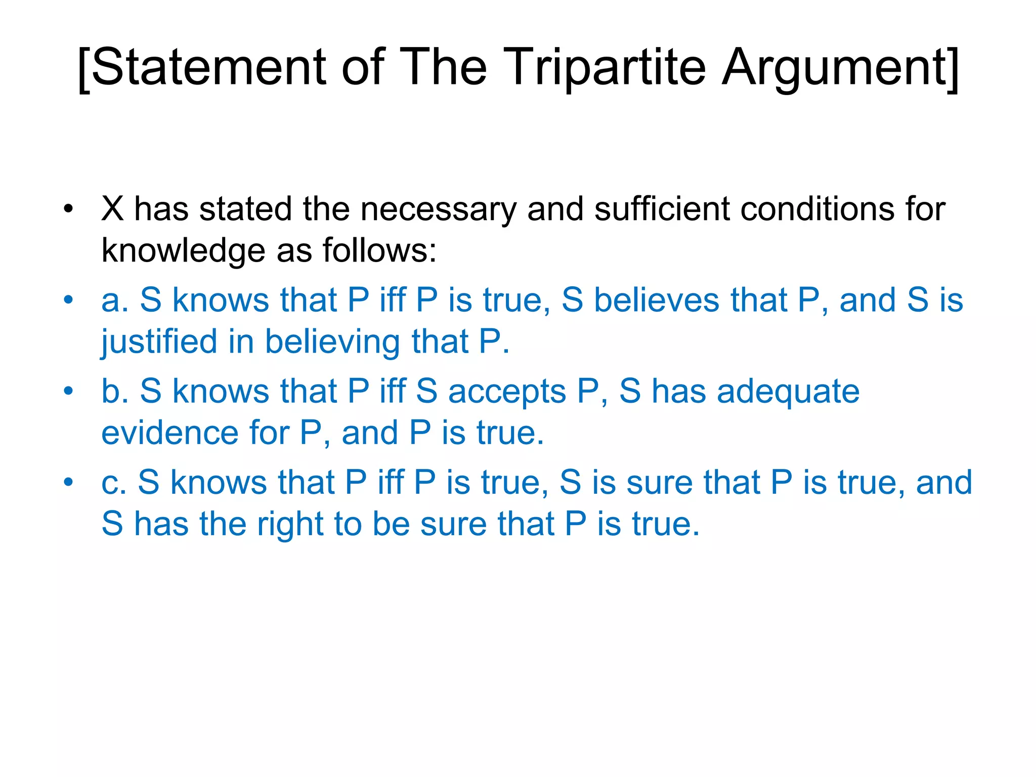 [Statement of The Tripartite Argument]
• X has stated the necessary and sufficient conditions for
knowledge as follows:
• a. S knows that P iff P is true, S believes that P, and S is
justified in believing that P.
• b. S knows that P iff S accepts P, S has adequate
evidence for P, and P is true.
• c. S knows that P iff P is true, S is sure that P is true, and
S has the right to be sure that P is true.
 