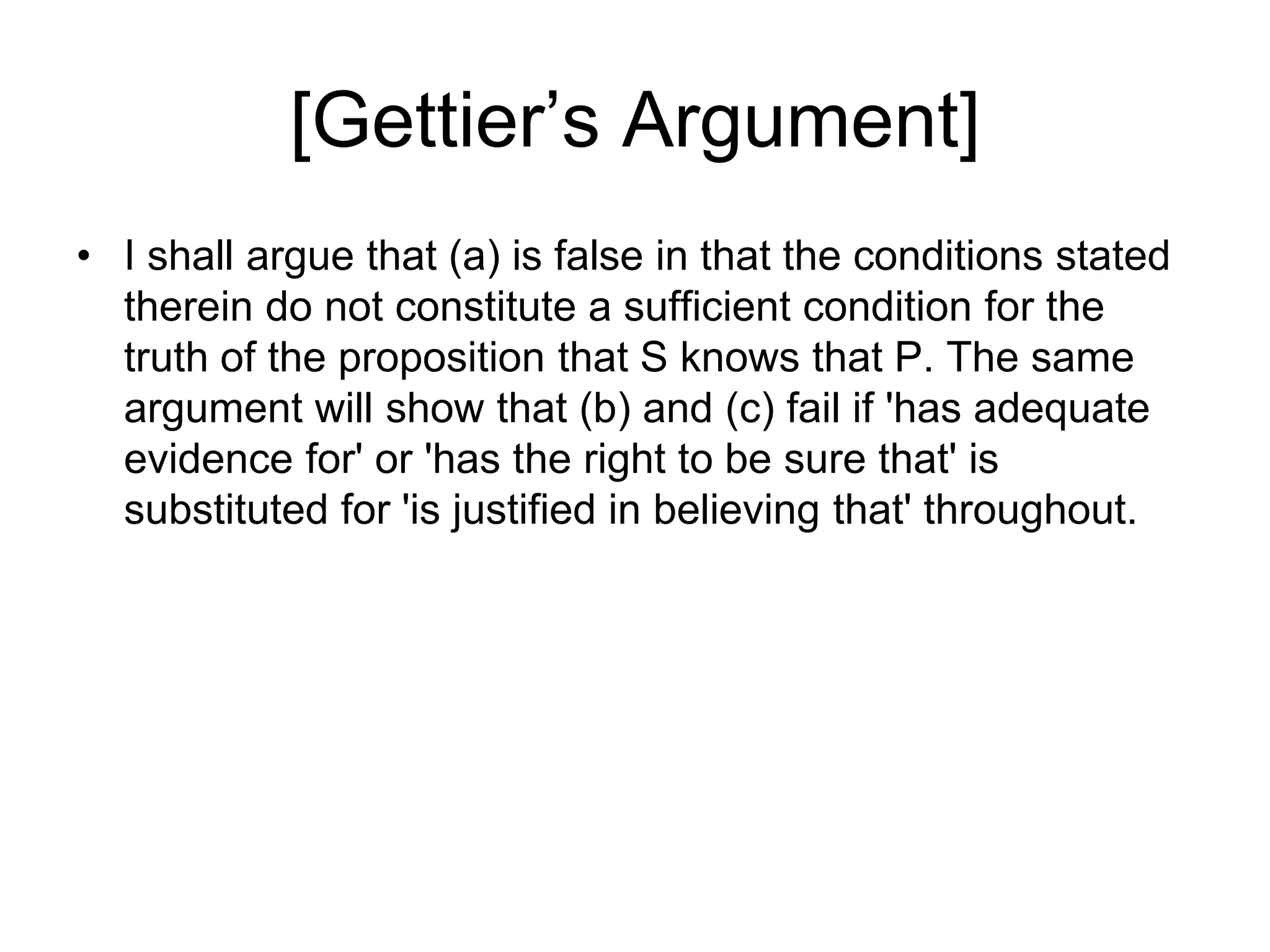 [Gettier’s Argument]
• I shall argue that (a) is false in that the conditions stated
therein do not constitute a sufficient condition for the
truth of the proposition that S knows that P. The same
argument will show that (b) and (c) fail if 'has adequate
evidence for' or 'has the right to be sure that' is
substituted for 'is justified in believing that' throughout.
 