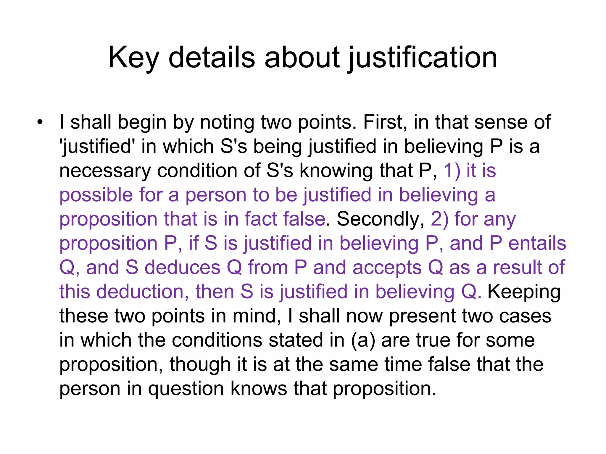 Key details about justification
• I shall begin by noting two points. First, in that sense of
'justified' in which S's being justified in believing P is a
necessary condition of S's knowing that P, 1) it is
possible for a person to be justified in believing a
proposition that is in fact false. Secondly, 2) for any
proposition P, if S is justified in believing P, and P entails
Q, and S deduces Q from P and accepts Q as a result of
this deduction, then S is justified in believing Q. Keeping
these two points in mind, I shall now present two cases
in which the conditions stated in (a) are true for some
proposition, though it is at the same time false that the
person in question knows that proposition.
 