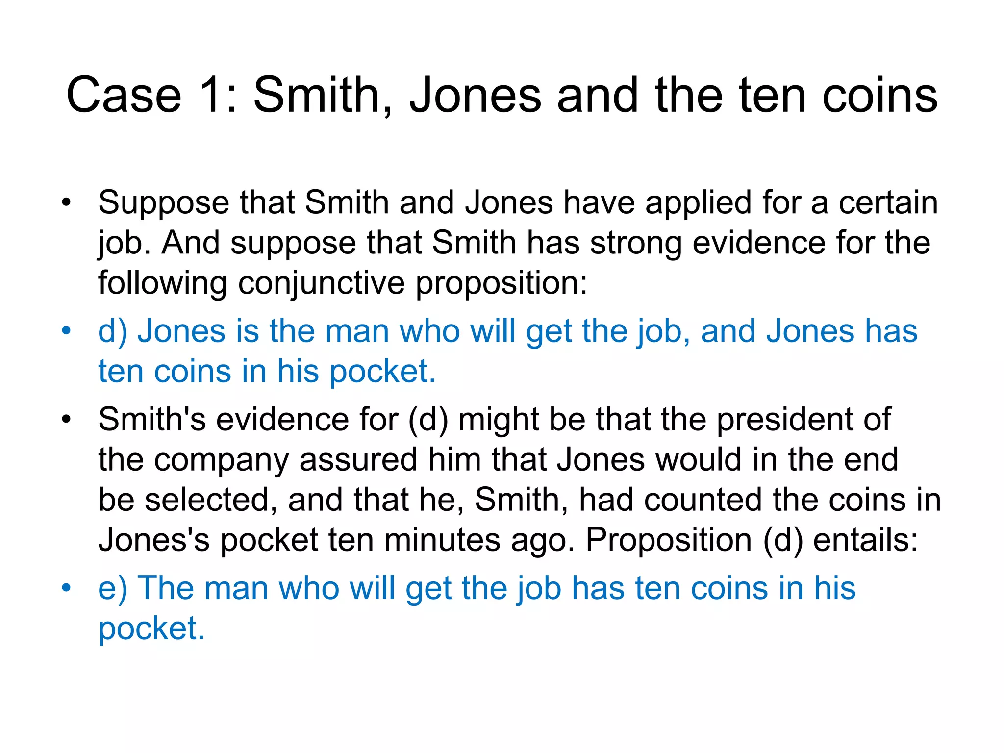 Case 1: Smith, Jones and the ten coins
• Suppose that Smith and Jones have applied for a certain
job. And suppose that Smith has strong evidence for the
following conjunctive proposition:
• d) Jones is the man who will get the job, and Jones has
ten coins in his pocket.
• Smith's evidence for (d) might be that the president of
the company assured him that Jones would in the end
be selected, and that he, Smith, had counted the coins in
Jones's pocket ten minutes ago. Proposition (d) entails:
• e) The man who will get the job has ten coins in his
pocket.
 