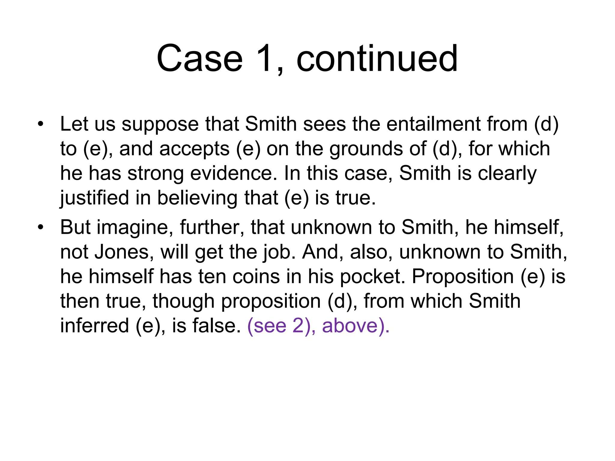 Case 1, continued
• Let us suppose that Smith sees the entailment from (d)
to (e), and accepts (e) on the grounds of (d), for which
he has strong evidence. In this case, Smith is clearly
justified in believing that (e) is true.
• But imagine, further, that unknown to Smith, he himself,
not Jones, will get the job. And, also, unknown to Smith,
he himself has ten coins in his pocket. Proposition (e) is
then true, though proposition (d), from which Smith
inferred (e), is false. (see 2), above).
 