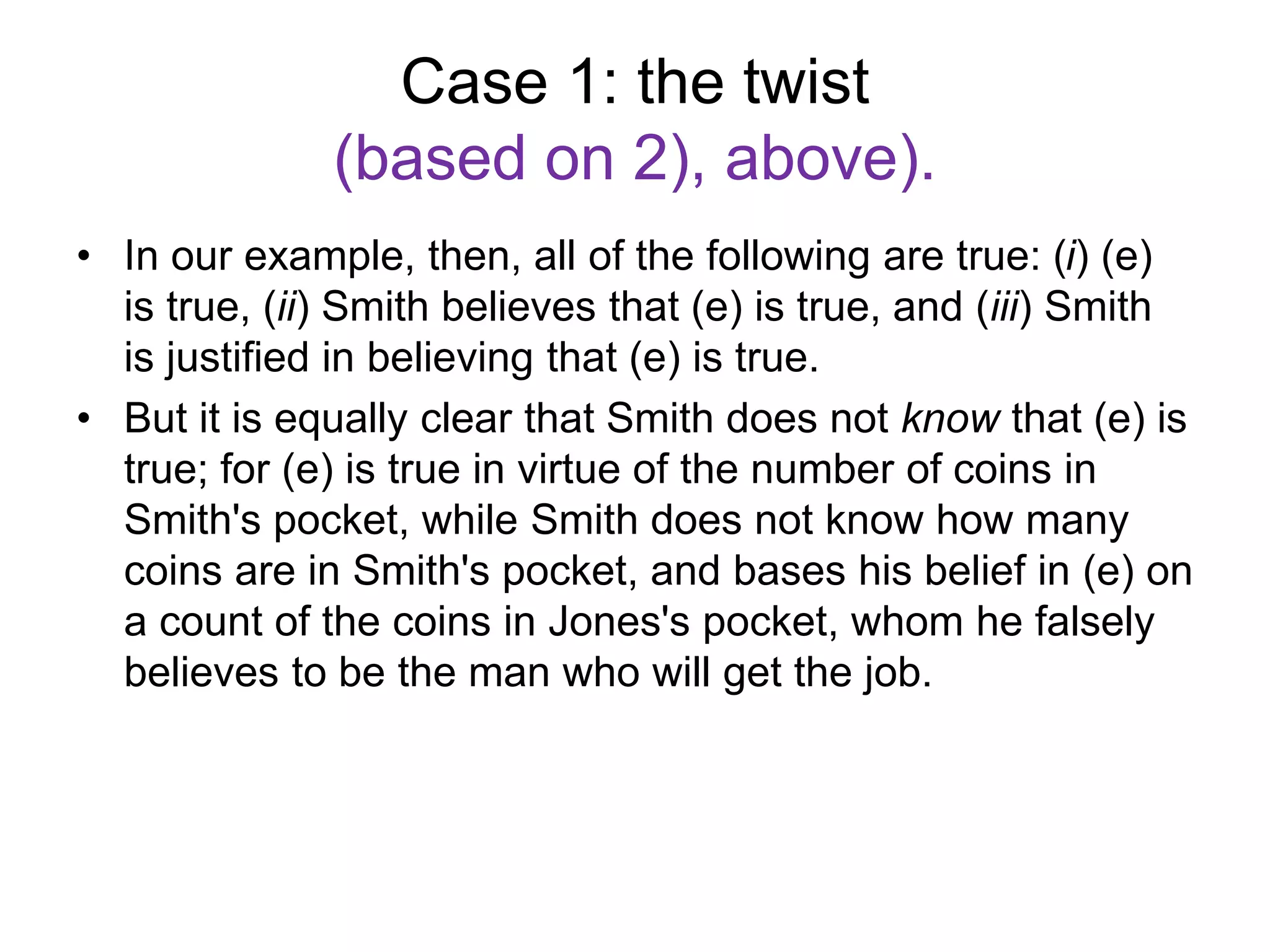 Case 1: the twist
(based on 2), above).
• In our example, then, all of the following are true: (i) (e)
is true, (ii) Smith believes that (e) is true, and (iii) Smith
is justified in believing that (e) is true.
• But it is equally clear that Smith does not know that (e) is
true; for (e) is true in virtue of the number of coins in
Smith's pocket, while Smith does not know how many
coins are in Smith's pocket, and bases his belief in (e) on
a count of the coins in Jones's pocket, whom he falsely
believes to be the man who will get the job.
 