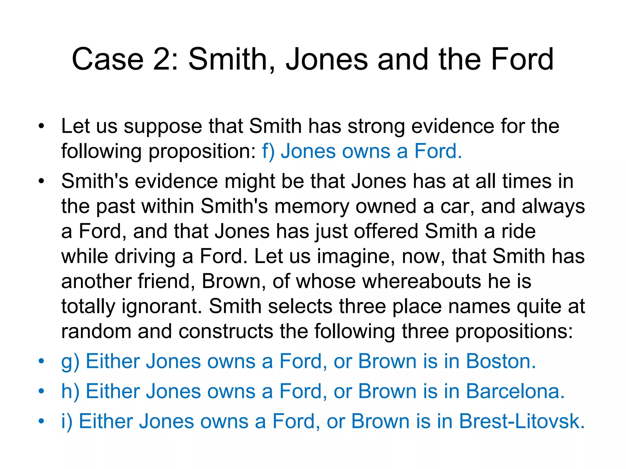 Case 2: Smith, Jones and the Ford
• Let us suppose that Smith has strong evidence for the
following proposition: f) Jones owns a Ford.
• Smith's evidence might be that Jones has at all times in
the past within Smith's memory owned a car, and always
a Ford, and that Jones has just offered Smith a ride
while driving a Ford. Let us imagine, now, that Smith has
another friend, Brown, of whose whereabouts he is
totally ignorant. Smith selects three place names quite at
random and constructs the following three propositions:
• g) Either Jones owns a Ford, or Brown is in Boston.
• h) Either Jones owns a Ford, or Brown is in Barcelona.
• i) Either Jones owns a Ford, or Brown is in Brest-Litovsk.
 