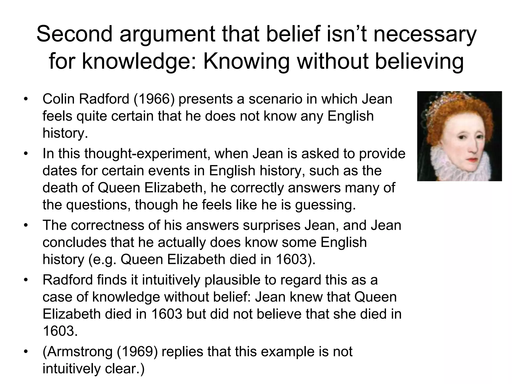 Second argument that belief isn’t necessary
for knowledge: Knowing without believing
• Colin Radford (1966) presents a scenario in which Jean
feels quite certain that he does not know any English
history.
• In this thought-experiment, when Jean is asked to provide
dates for certain events in English history, such as the
death of Queen Elizabeth, he correctly answers many of
the questions, though he feels like he is guessing.
• The correctness of his answers surprises Jean, and Jean
concludes that he actually does know some English
history (e.g. Queen Elizabeth died in 1603).
• Radford finds it intuitively plausible to regard this as a
case of knowledge without belief: Jean knew that Queen
Elizabeth died in 1603 but did not believe that she died in
1603.
• (Armstrong (1969) replies that this example is not
intuitively clear.)
 