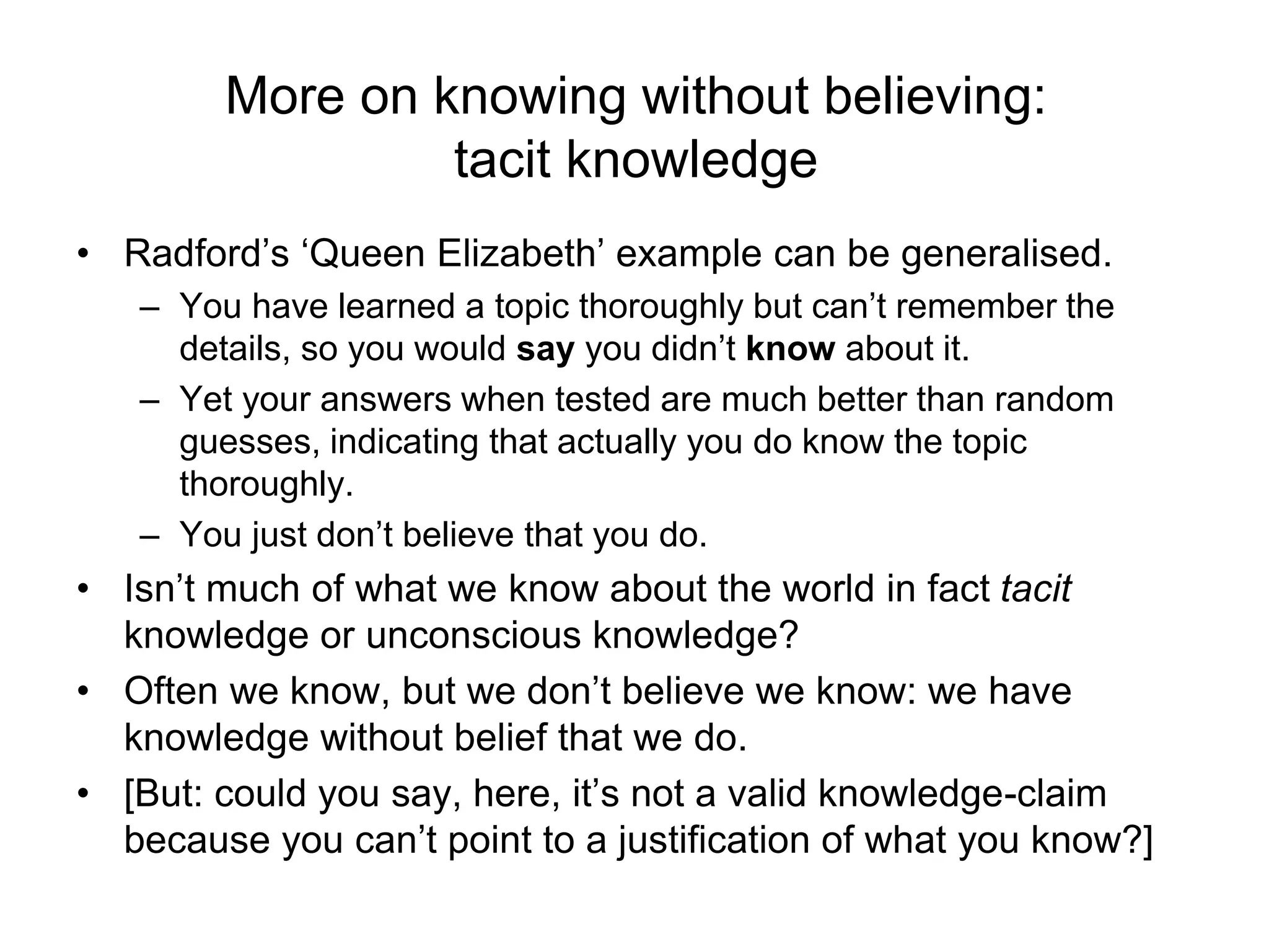 More on knowing without believing:
tacit knowledge
• Radford’s ‘Queen Elizabeth’ example can be generalised.
– You have learned a topic thoroughly but can’t remember the
details, so you would say you didn’t know about it.
– Yet your answers when tested are much better than random
guesses, indicating that actually you do know the topic
thoroughly.
– You just don’t believe that you do.
• Isn’t much of what we know about the world in fact tacit
knowledge or unconscious knowledge?
• Often we know, but we don’t believe we know: we have
knowledge without belief that we do.
• [But: could you say, here, it’s not a valid knowledge-claim
because you can’t point to a justification of what you know?]
 