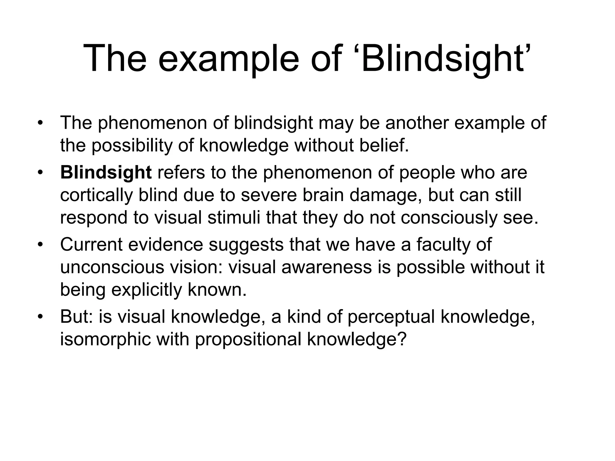 The example of ‘Blindsight’
• The phenomenon of blindsight may be another example of
the possibility of knowledge without belief.
• Blindsight refers to the phenomenon of people who are
cortically blind due to severe brain damage, but can still
respond to visual stimuli that they do not consciously see.
• Current evidence suggests that we have a faculty of
unconscious vision: visual awareness is possible without it
being explicitly known.
• But: is visual knowledge, a kind of perceptual knowledge,
isomorphic with propositional knowledge?
 