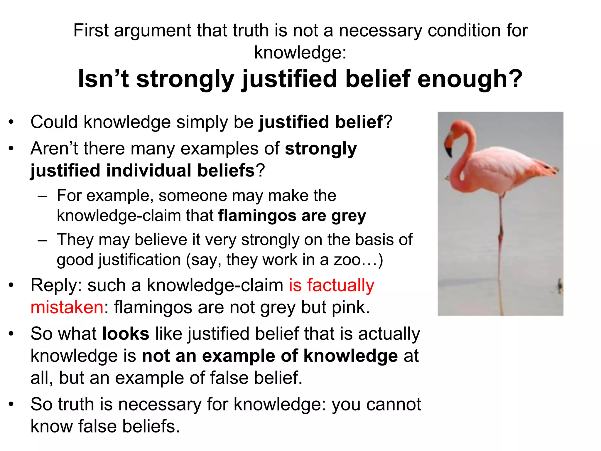 First argument that truth is not a necessary condition for
knowledge:
Isn’t strongly justified belief enough?
• Could knowledge simply be justified belief?
• Aren’t there many examples of strongly
justified individual beliefs?
– For example, someone may make the
knowledge-claim that flamingos are grey
– They may believe it very strongly on the basis of
good justification (say, they work in a zoo…)
• Reply: such a knowledge-claim is factually
mistaken: flamingos are not grey but pink.
• So what looks like justified belief that is actually
knowledge is not an example of knowledge at
all, but an example of false belief.
• So truth is necessary for knowledge: you cannot
know false beliefs.
 