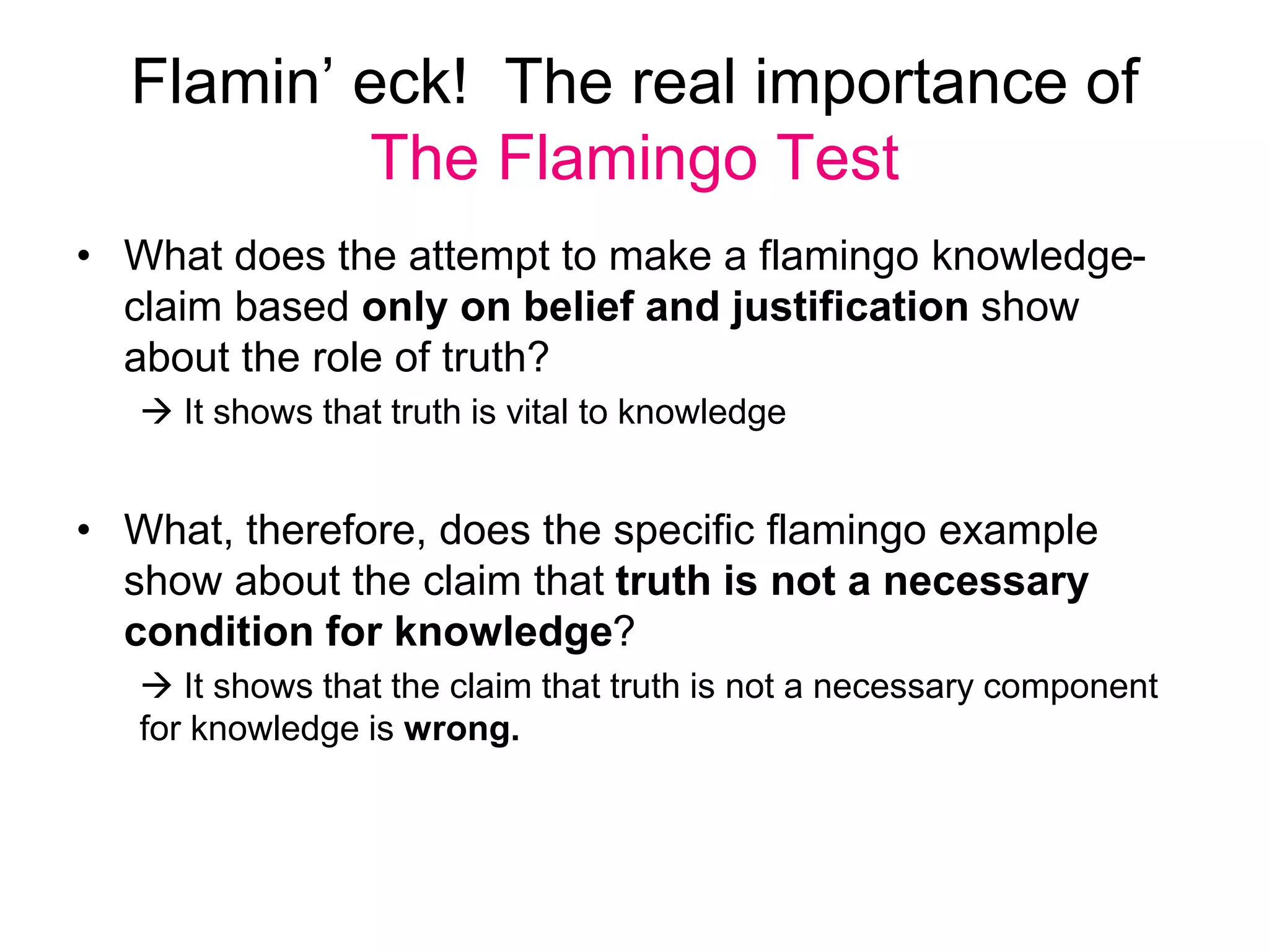 Flamin’ eck! The real importance of
The Flamingo Test
• What does the attempt to make a flamingo knowledge-
claim based only on belief and justification show
about the role of truth?
 It shows that truth is vital to knowledge
• What, therefore, does the specific flamingo example
show about the claim that truth is not a necessary
condition for knowledge?
 It shows that the claim that truth is not a necessary component
for knowledge is wrong.
 