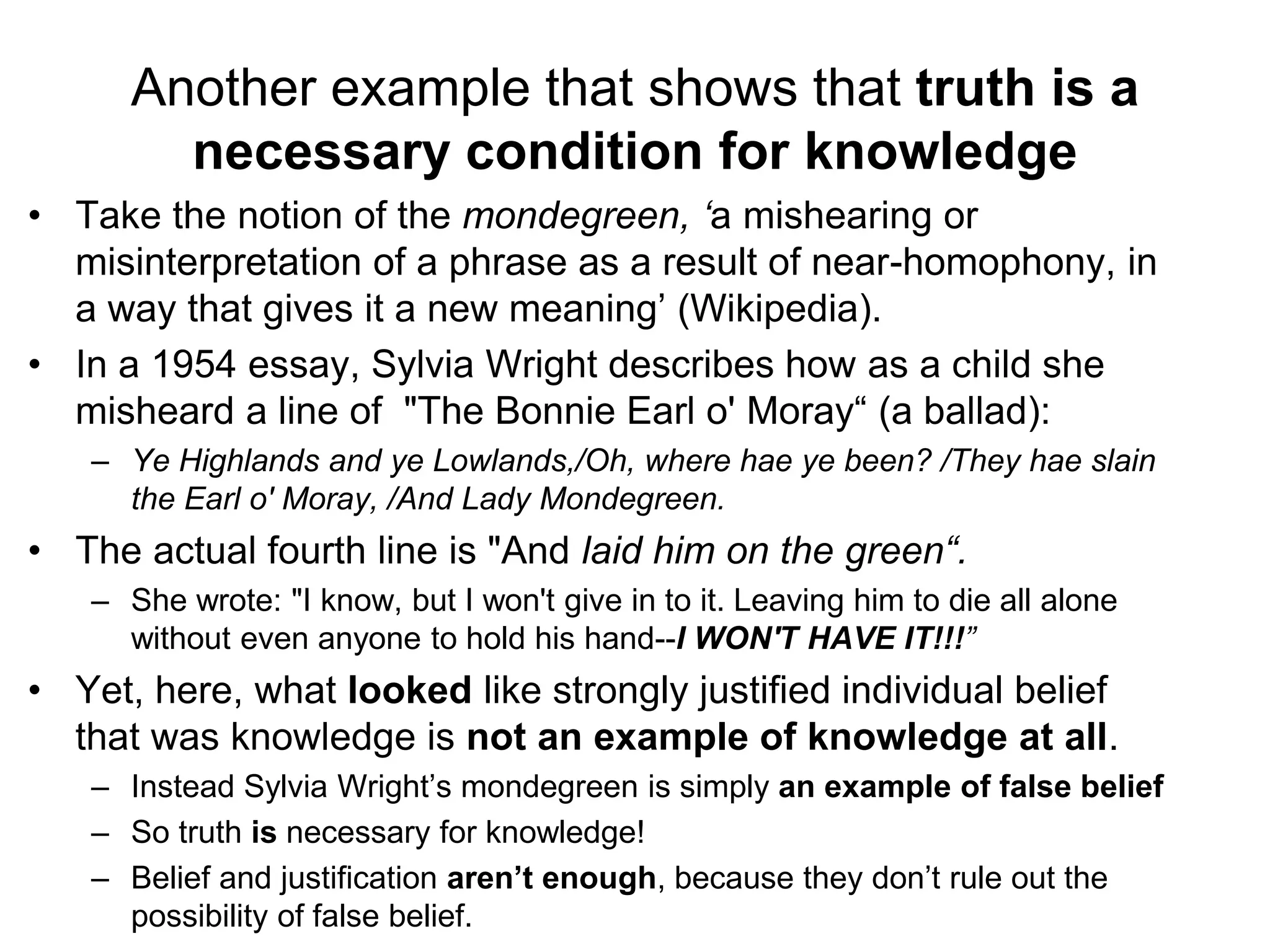 Another example that shows that truth is a
necessary condition for knowledge
• Take the notion of the mondegreen, ‘a mishearing or
misinterpretation of a phrase as a result of near-homophony, in
a way that gives it a new meaning’ (Wikipedia).
• In a 1954 essay, Sylvia Wright describes how as a child she
misheard a line of "The Bonnie Earl o' Moray“ (a ballad):
– Ye Highlands and ye Lowlands,/Oh, where hae ye been? /They hae slain
the Earl o' Moray, /And Lady Mondegreen.
• The actual fourth line is "And laid him on the green“.
– She wrote: "I know, but I won't give in to it. Leaving him to die all alone
without even anyone to hold his hand--I WON'T HAVE IT!!!”
• Yet, here, what looked like strongly justified individual belief
that was knowledge is not an example of knowledge at all.
– Instead Sylvia Wright’s mondegreen is simply an example of false belief
– So truth is necessary for knowledge!
– Belief and justification aren’t enough, because they don’t rule out the
possibility of false belief.
 