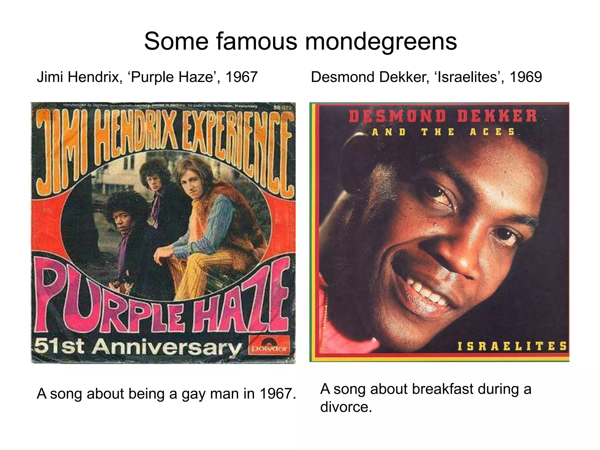 Jimi Hendrix, ‘Purple Haze’, 1967
Some famous mondegreens
Desmond Dekker, ‘Israelites’, 1969
A song about being a gay man in 1967. A song about breakfast during a
divorce.
 