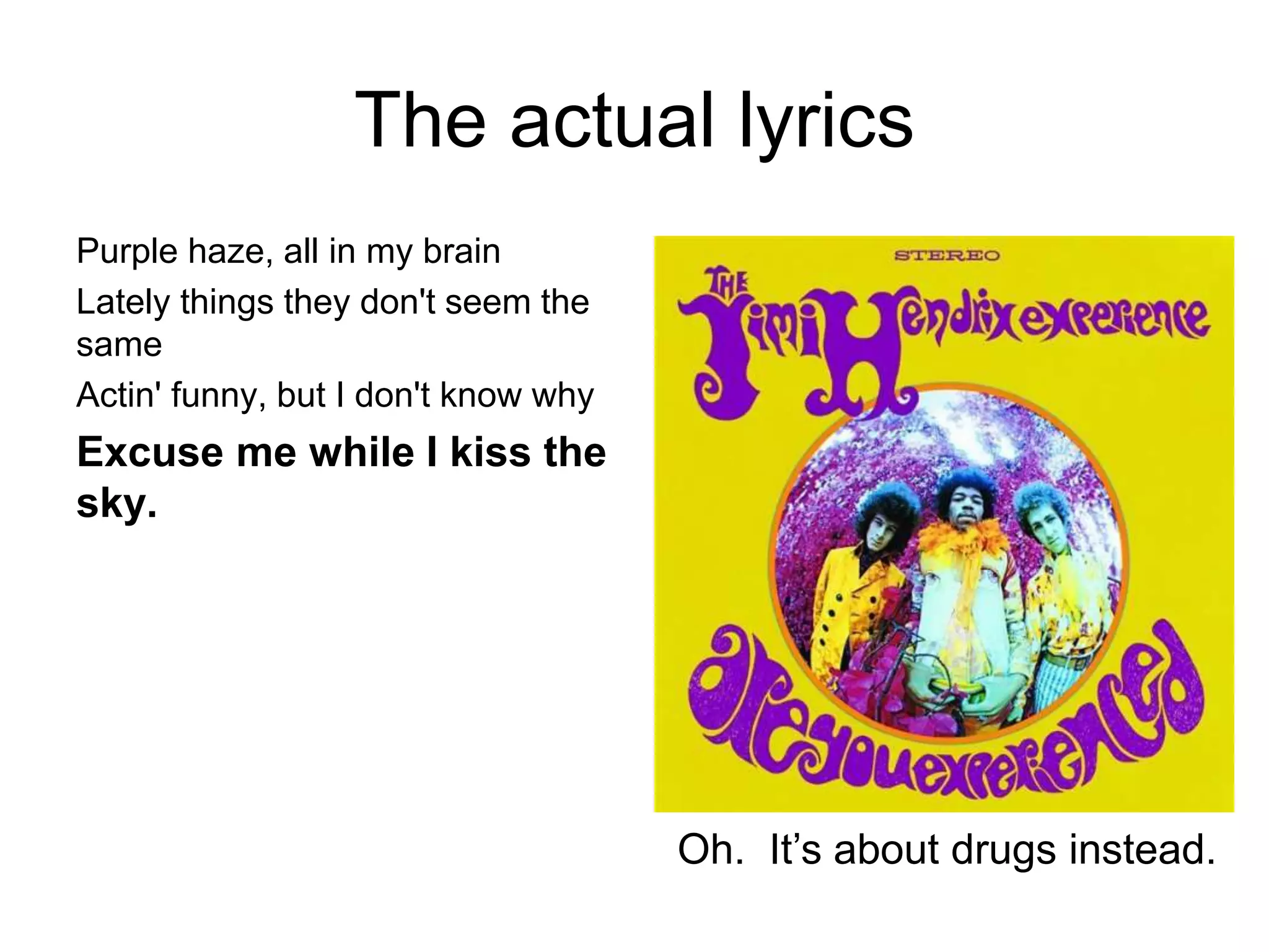 The actual lyrics
Purple haze, all in my brain
Lately things they don't seem the
same
Actin' funny, but I don't know why
Excuse me while I kiss the
sky.
Oh. It’s about drugs instead.
 