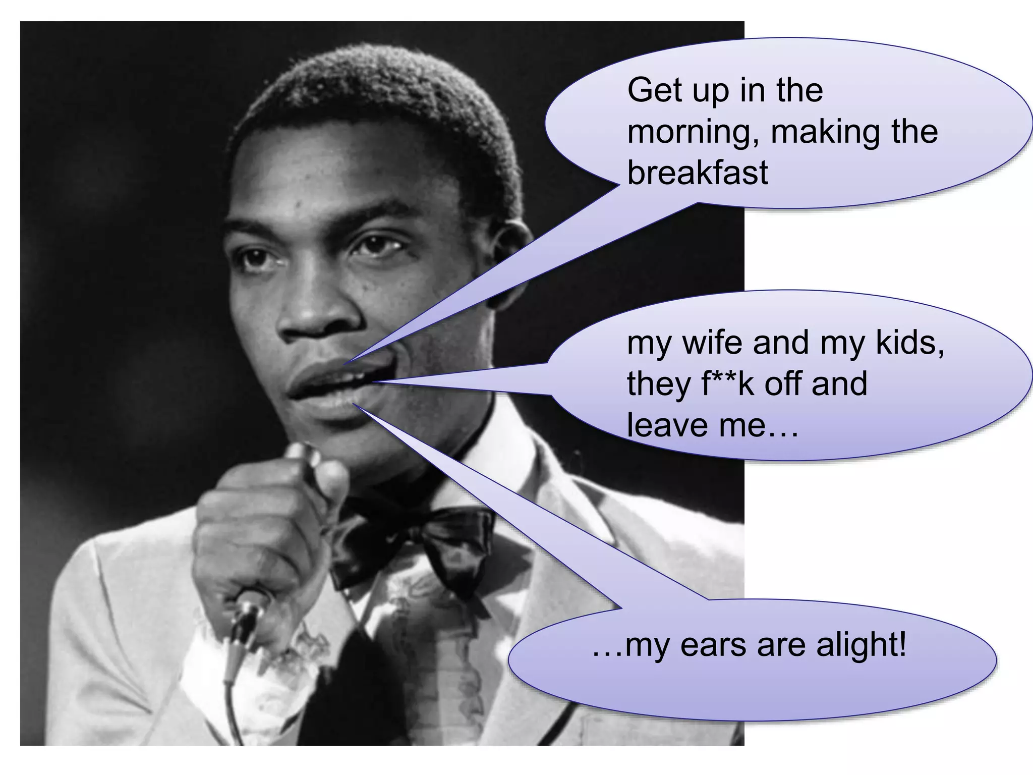 Get up in the
morning, making the
breakfast
my wife and my kids,
they f**k off and
leave me…
…my ears are alight!
 