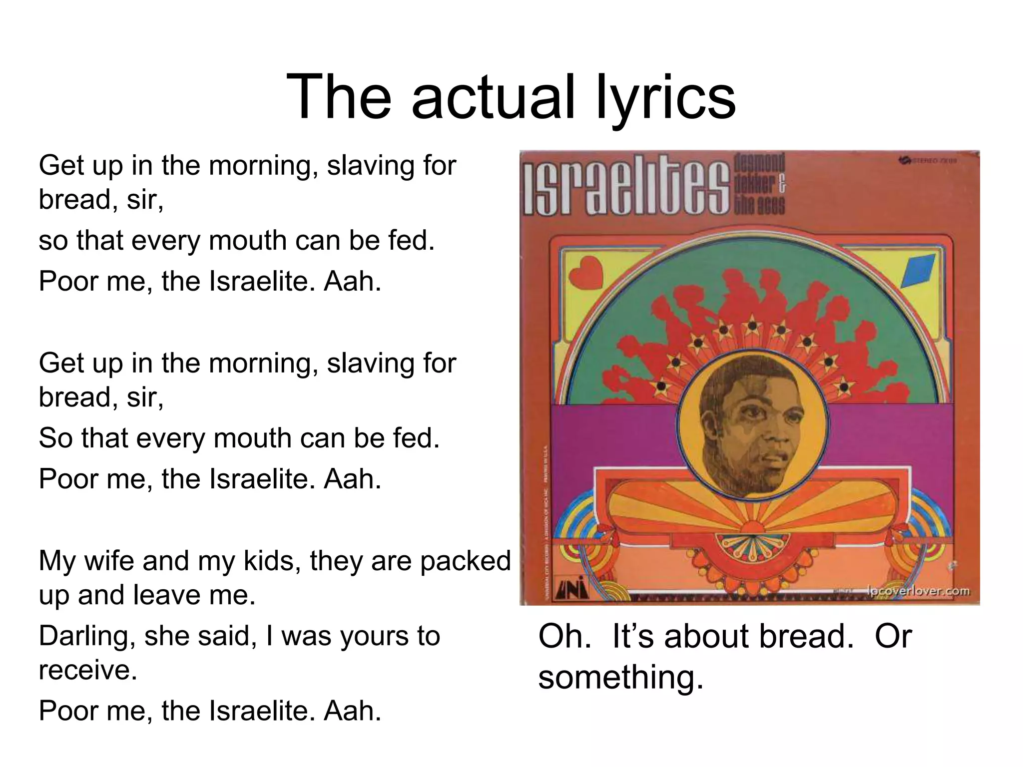 The actual lyrics
Get up in the morning, slaving for
bread, sir,
so that every mouth can be fed.
Poor me, the Israelite. Aah.
Get up in the morning, slaving for
bread, sir,
So that every mouth can be fed.
Poor me, the Israelite. Aah.
My wife and my kids, they are packed
up and leave me.
Darling, she said, I was yours to
receive.
Poor me, the Israelite. Aah.
Oh. It’s about bread. Or
something.
 