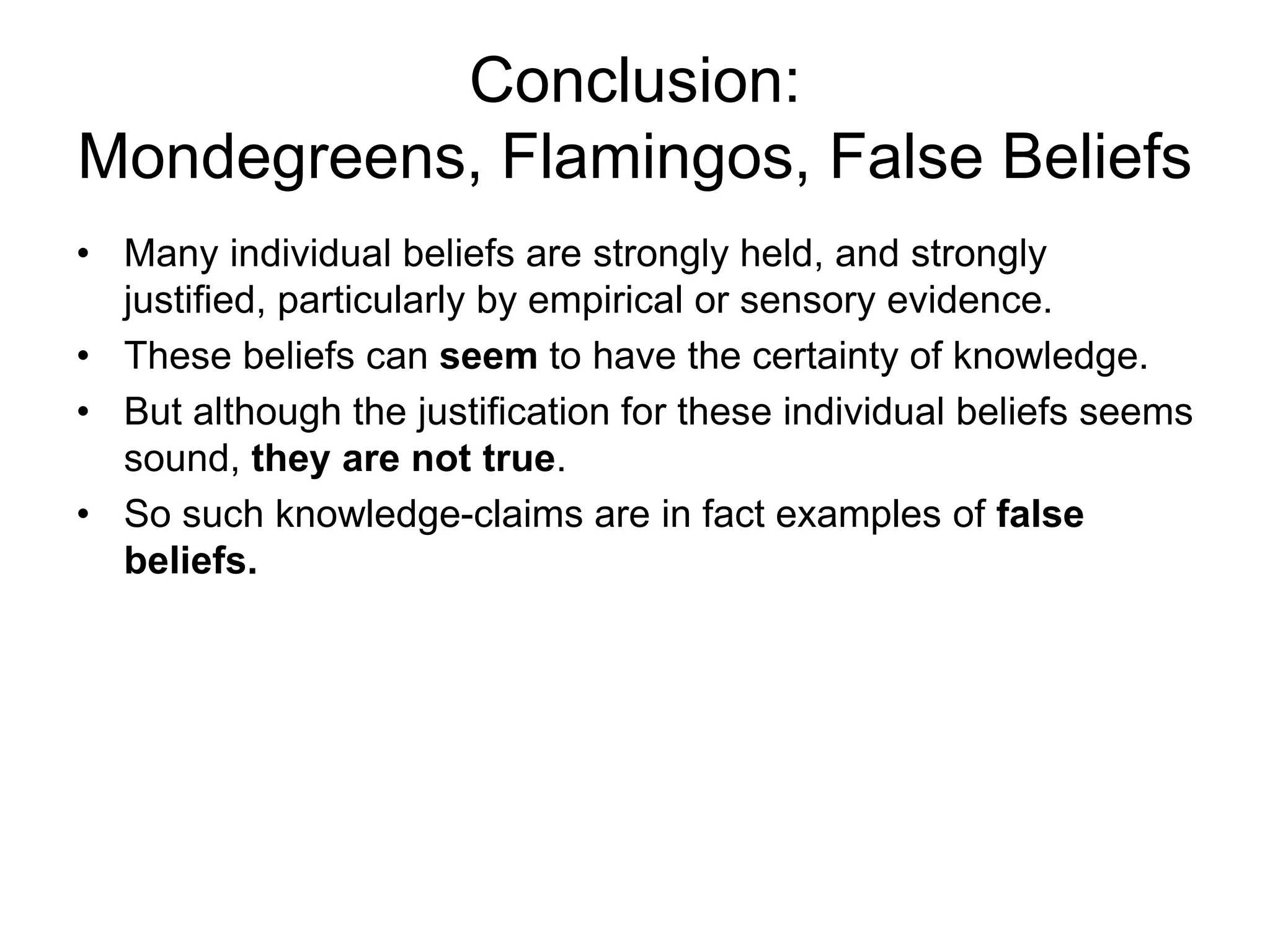 Conclusion:
Mondegreens, Flamingos, False Beliefs
• Many individual beliefs are strongly held, and strongly
justified, particularly by empirical or sensory evidence.
• These beliefs can seem to have the certainty of knowledge.
• But although the justification for these individual beliefs seems
sound, they are not true.
• So such knowledge-claims are in fact examples of false
beliefs.
 