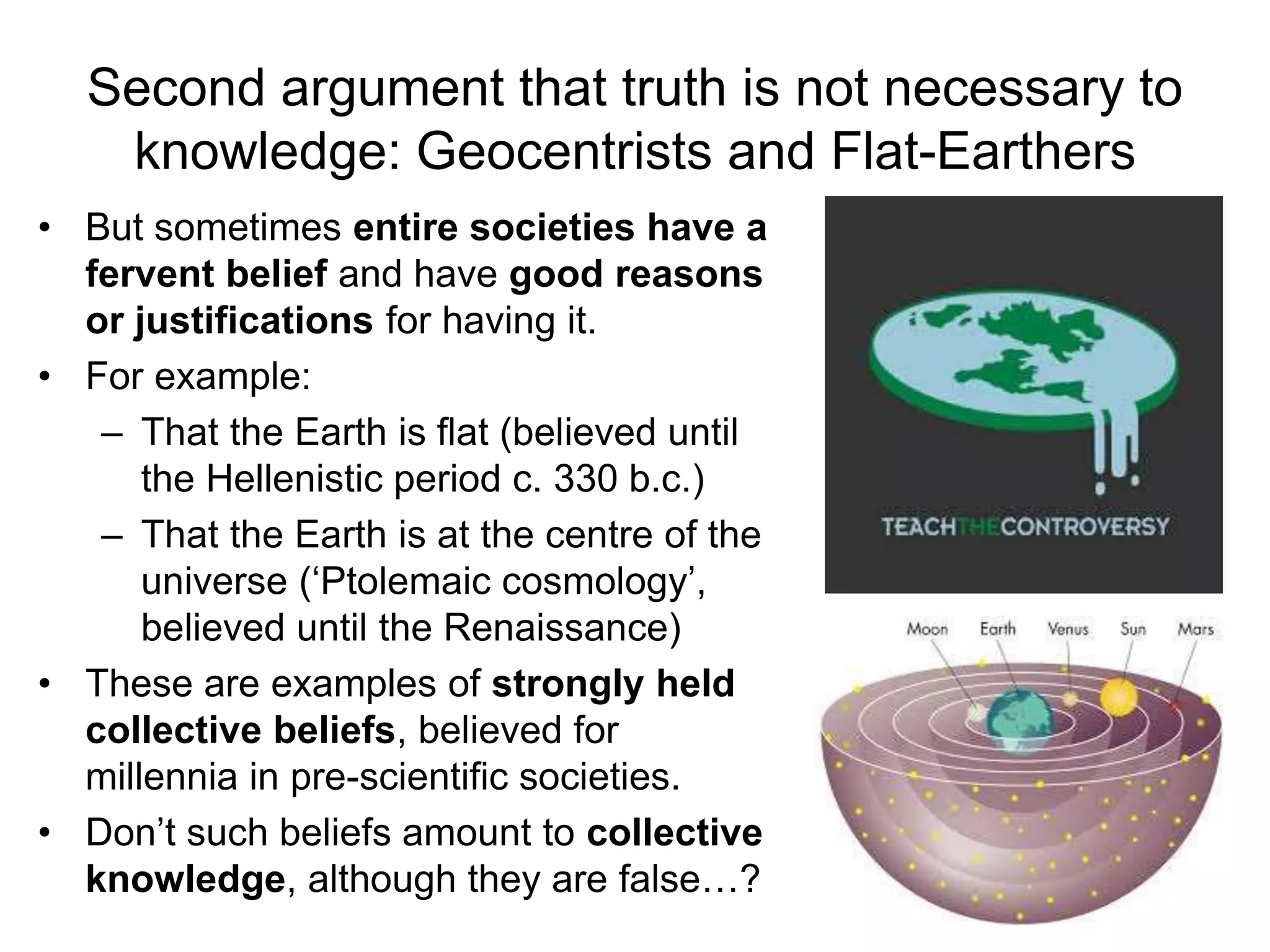Second argument that truth is not necessary to
knowledge: Geocentrists and Flat-Earthers
• But sometimes entire societies have a
fervent belief and have good reasons
or justifications for having it.
• For example:
– That the Earth is flat (believed until
the Hellenistic period c. 330 b.c.)
– That the Earth is at the centre of the
universe (‘Ptolemaic cosmology’,
believed until the Renaissance)
• These are examples of strongly held
collective beliefs, believed for
millennia in pre-scientific societies.
• Don’t such beliefs amount to collective
knowledge, although they are false…?
 