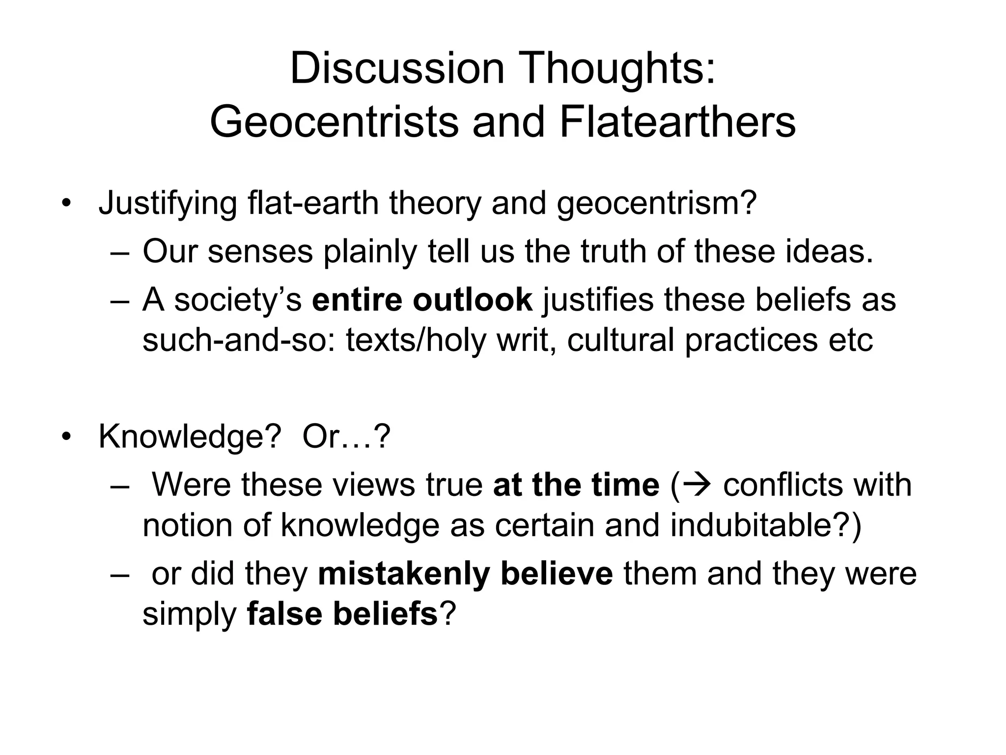 Discussion Thoughts:
Geocentrists and Flatearthers
• Justifying flat-earth theory and geocentrism?
– Our senses plainly tell us the truth of these ideas.
– A society’s entire outlook justifies these beliefs as
such-and-so: texts/holy writ, cultural practices etc
• Knowledge? Or…?
– Were these views true at the time ( conflicts with
notion of knowledge as certain and indubitable?)
– or did they mistakenly believe them and they were
simply false beliefs?
 