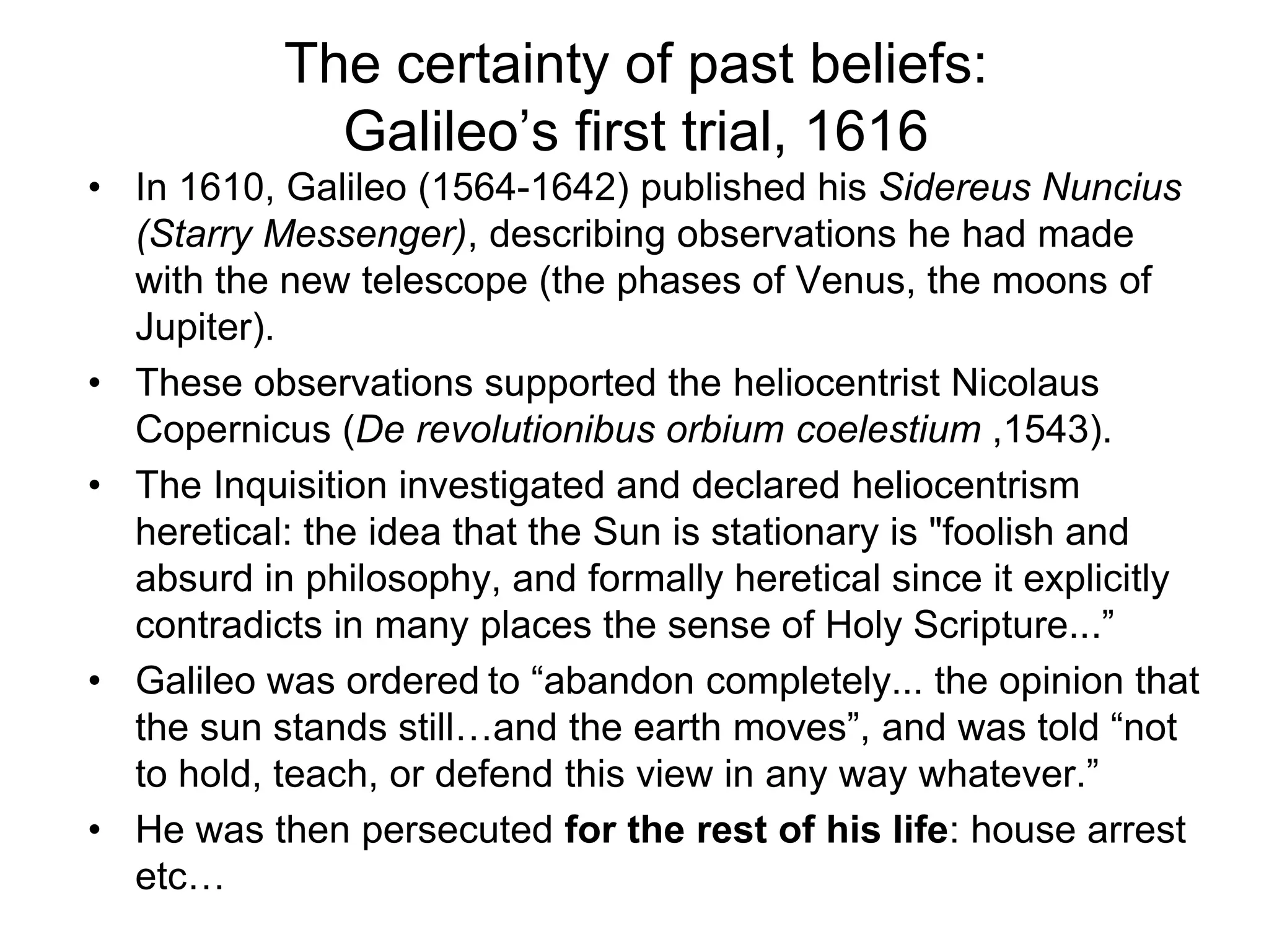 The certainty of past beliefs:
Galileo’s first trial, 1616
• In 1610, Galileo (1564-1642) published his Sidereus Nuncius
(Starry Messenger), describing observations he had made
with the new telescope (the phases of Venus, the moons of
Jupiter).
• These observations supported the heliocentrist Nicolaus
Copernicus (De revolutionibus orbium coelestium ,1543).
• The Inquisition investigated and declared heliocentrism
heretical: the idea that the Sun is stationary is "foolish and
absurd in philosophy, and formally heretical since it explicitly
contradicts in many places the sense of Holy Scripture...”
• Galileo was ordered to “abandon completely... the opinion that
the sun stands still…and the earth moves”, and was told “not
to hold, teach, or defend this view in any way whatever.”
• He was then persecuted for the rest of his life: house arrest
etc…
 
