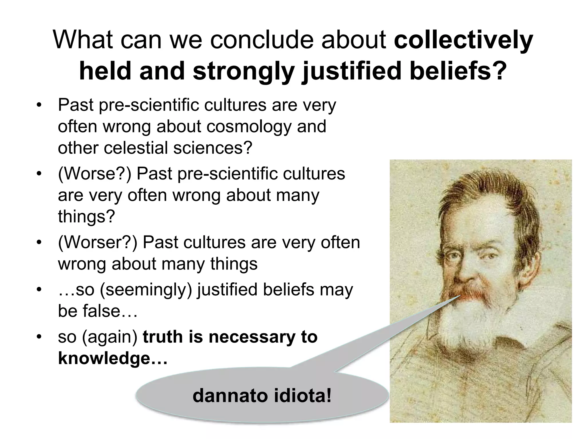 What can we conclude about collectively
held and strongly justified beliefs?
• Past pre-scientific cultures are very
often wrong about cosmology and
other celestial sciences?
• (Worse?) Past pre-scientific cultures
are very often wrong about many
things?
• (Worser?) Past cultures are very often
wrong about many things
• …so (seemingly) justified beliefs may
be false…
• so (again) truth is necessary to
knowledge…
dannato idiota!
 