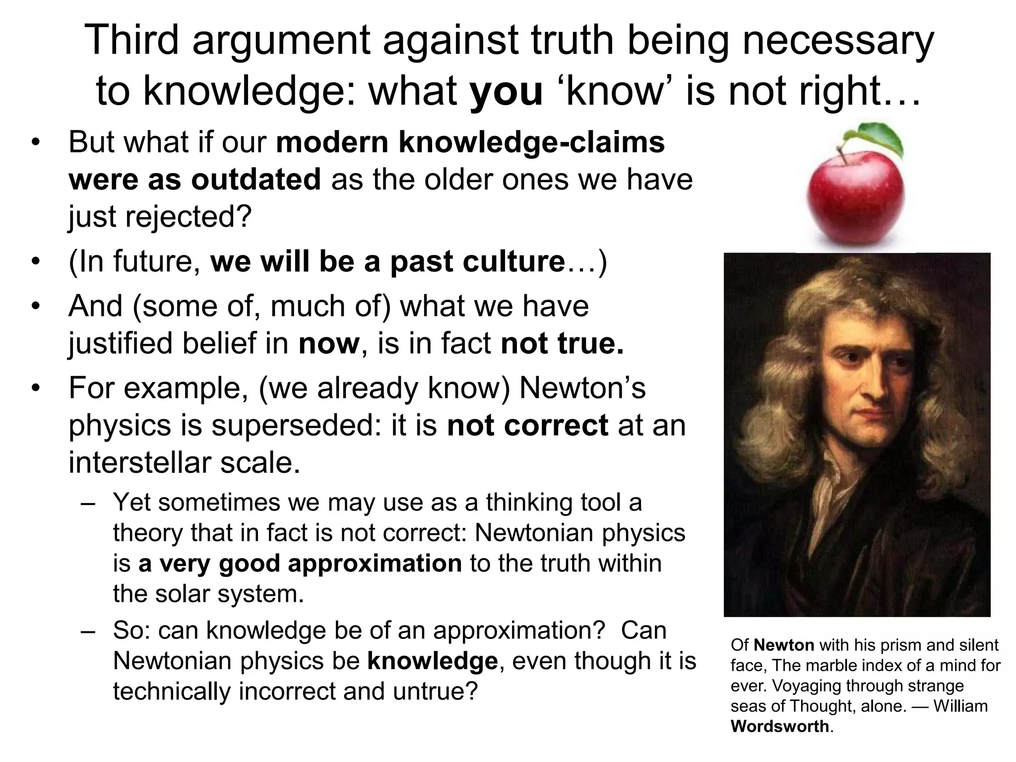 Third argument against truth being necessary
to knowledge: what you ‘know’ is not right…
• But what if our modern knowledge-claims
were as outdated as the older ones we have
just rejected?
• (In future, we will be a past culture…)
• And (some of, much of) what we have
justified belief in now, is in fact not true.
• For example, (we already know) Newton’s
physics is superseded: it is not correct at an
interstellar scale.
– Yet sometimes we may use as a thinking tool a
theory that in fact is not correct: Newtonian physics
is a very good approximation to the truth within
the solar system.
– So: can knowledge be of an approximation? Can
Newtonian physics be knowledge, even though it is
technically incorrect and untrue?
Of Newton with his prism and silent
face, The marble index of a mind for
ever. Voyaging through strange
seas of Thought, alone. — William
Wordsworth.
 