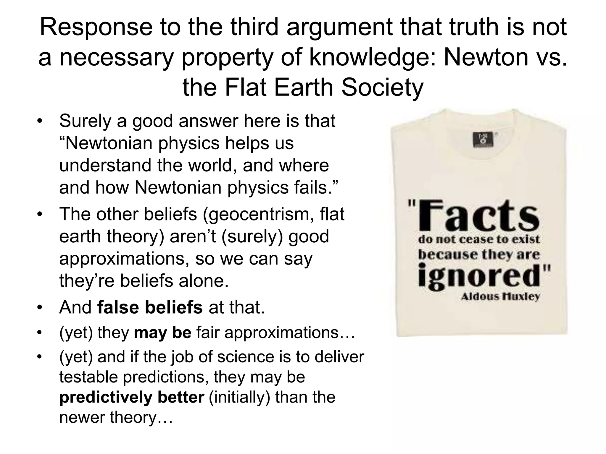 Response to the third argument that truth is not
a necessary property of knowledge: Newton vs.
the Flat Earth Society
• Surely a good answer here is that
“Newtonian physics helps us
understand the world, and where
and how Newtonian physics fails.”
• The other beliefs (geocentrism, flat
earth theory) aren’t (surely) good
approximations, so we can say
they’re beliefs alone.
• And false beliefs at that.
• (yet) they may be fair approximations…
• (yet) and if the job of science is to deliver
testable predictions, they may be
predictively better (initially) than the
newer theory…
 