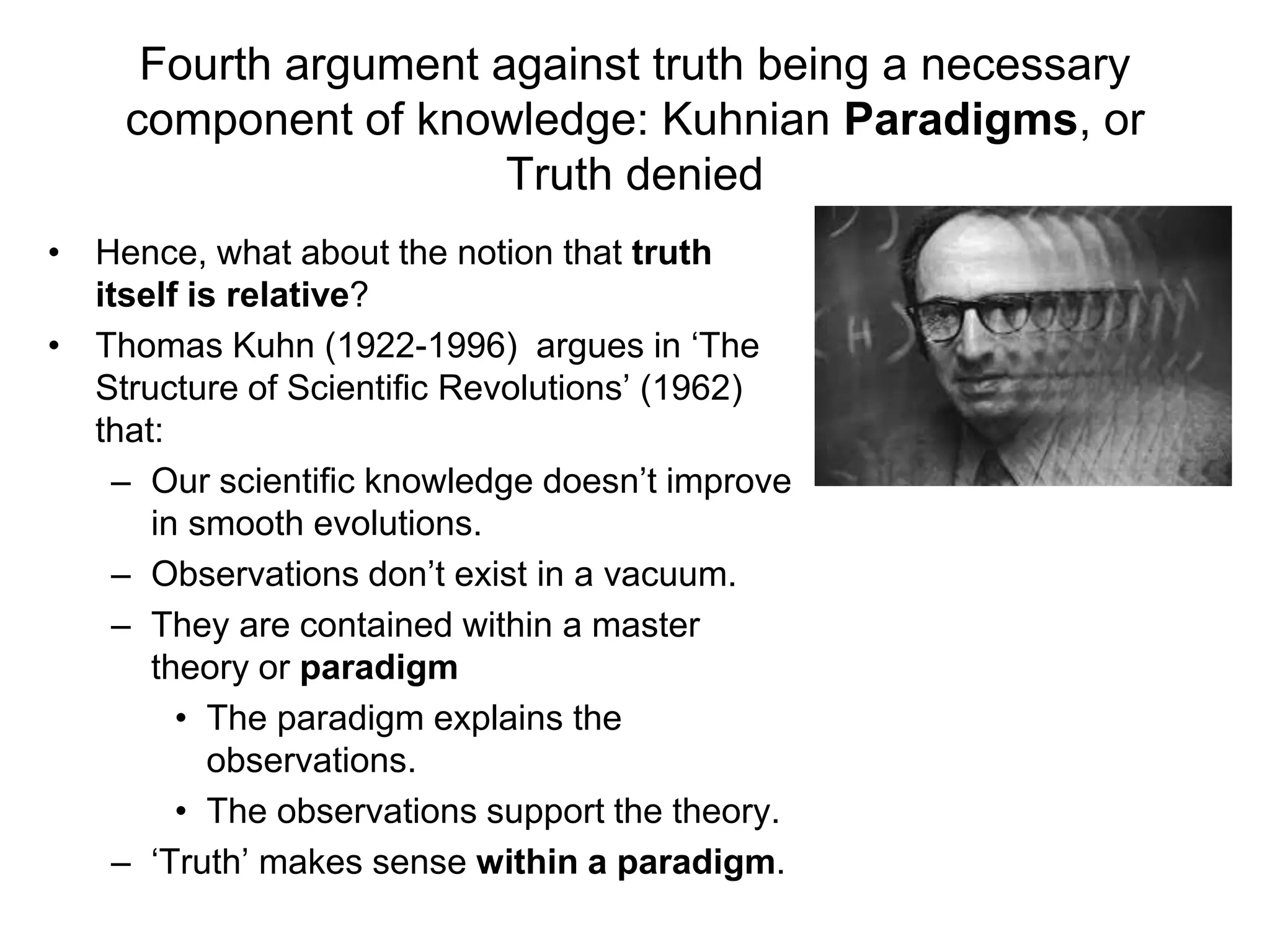 Fourth argument against truth being a necessary
component of knowledge: Kuhnian Paradigms, or
Truth denied
• Hence, what about the notion that truth
itself is relative?
• Thomas Kuhn (1922-1996) argues in ‘The
Structure of Scientific Revolutions’ (1962)
that:
– Our scientific knowledge doesn’t improve
in smooth evolutions.
– Observations don’t exist in a vacuum.
– They are contained within a master
theory or paradigm
• The paradigm explains the
observations.
• The observations support the theory.
– ‘Truth’ makes sense within a paradigm.
 