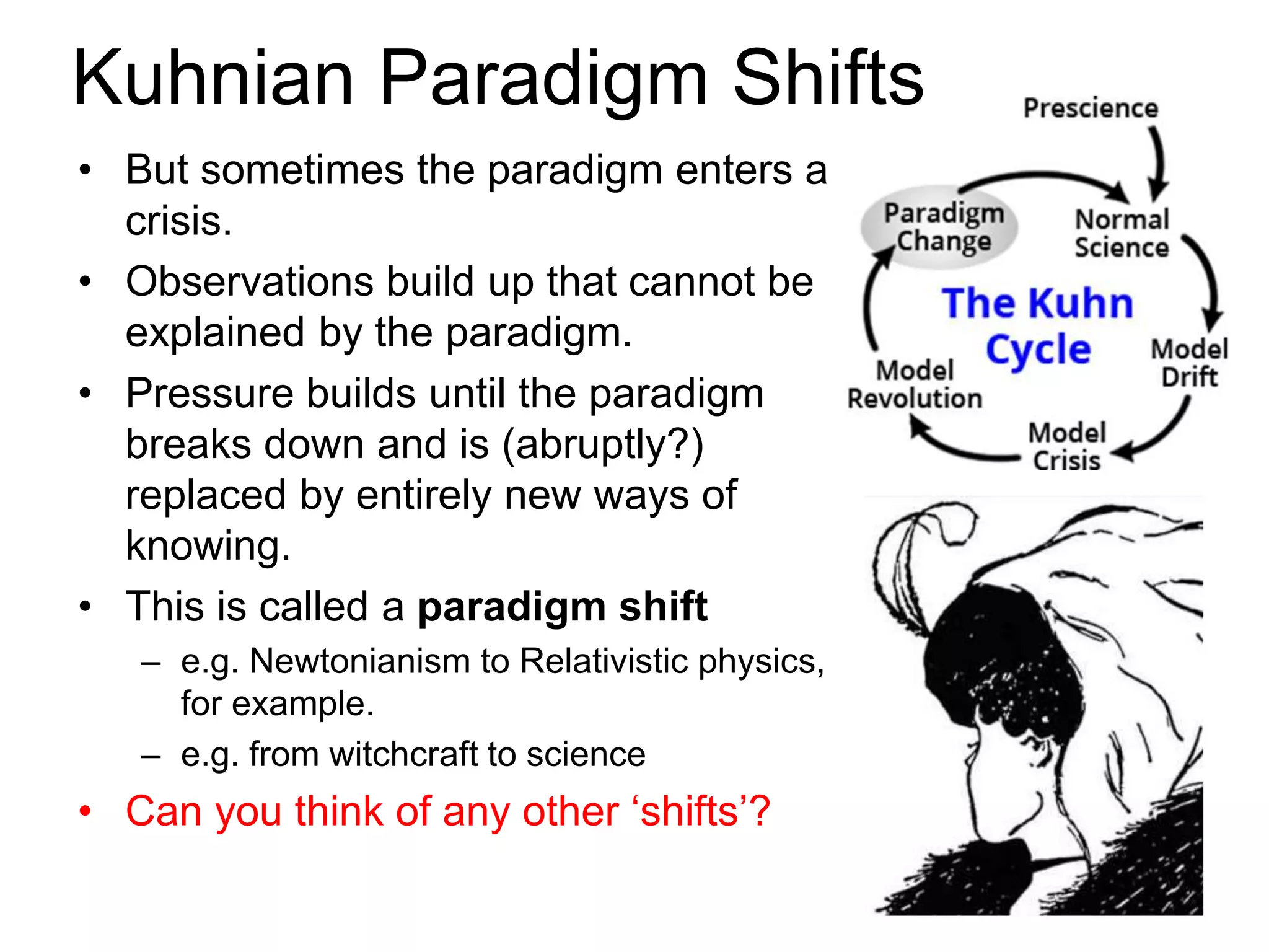 Kuhnian Paradigm Shifts
• But sometimes the paradigm enters a
crisis.
• Observations build up that cannot be
explained by the paradigm.
• Pressure builds until the paradigm
breaks down and is (abruptly?)
replaced by entirely new ways of
knowing.
• This is called a paradigm shift
– e.g. Newtonianism to Relativistic physics,
for example.
– e.g. from witchcraft to science
• Can you think of any other ‘shifts’?
 