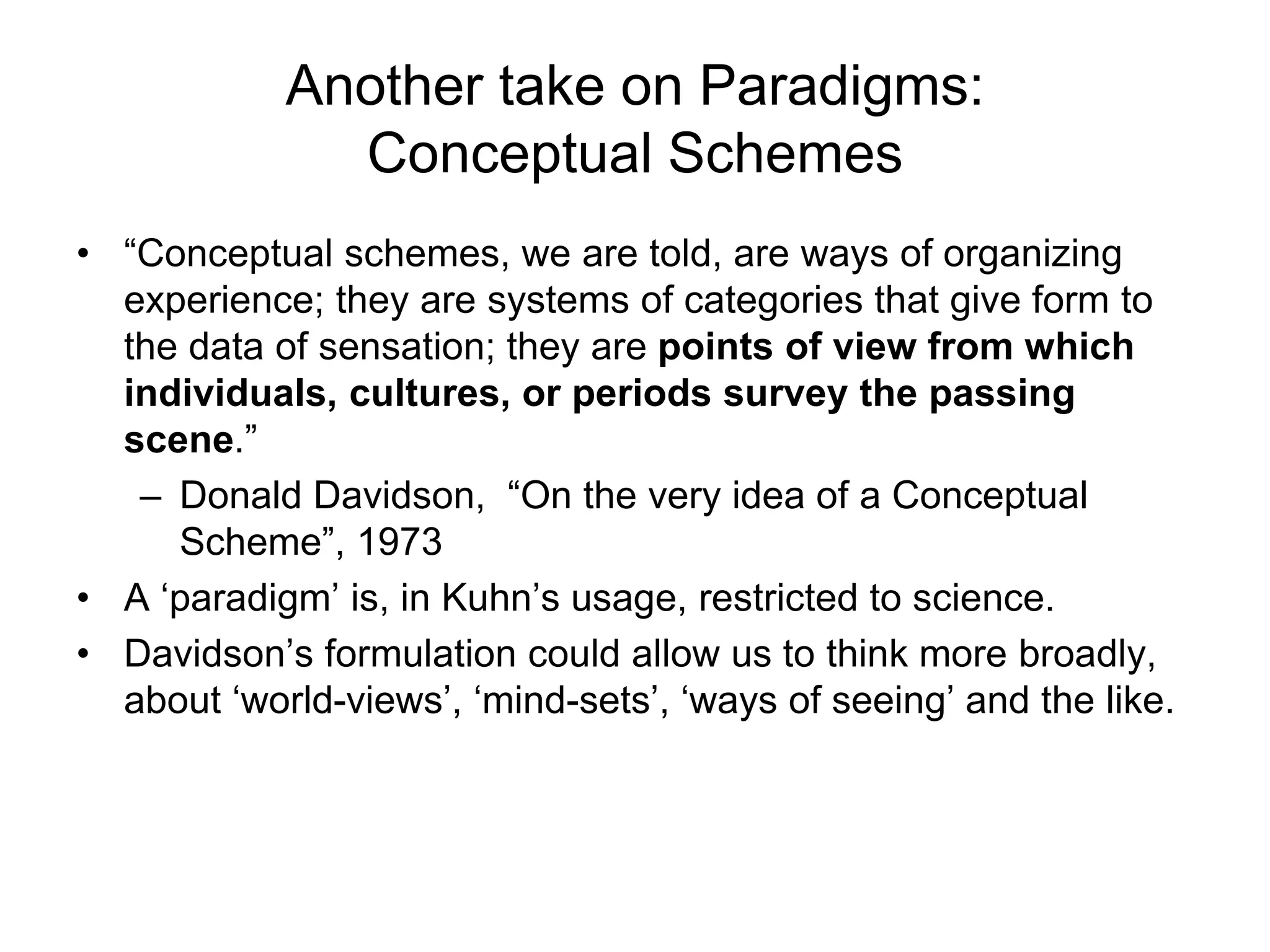 Another take on Paradigms:
Conceptual Schemes
• “Conceptual schemes, we are told, are ways of organizing
experience; they are systems of categories that give form to
the data of sensation; they are points of view from which
individuals, cultures, or periods survey the passing
scene.”
– Donald Davidson, “On the very idea of a Conceptual
Scheme”, 1973
• A ‘paradigm’ is, in Kuhn’s usage, restricted to science.
• Davidson’s formulation could allow us to think more broadly,
about ‘world-views’, ‘mind-sets’, ‘ways of seeing’ and the like.
 