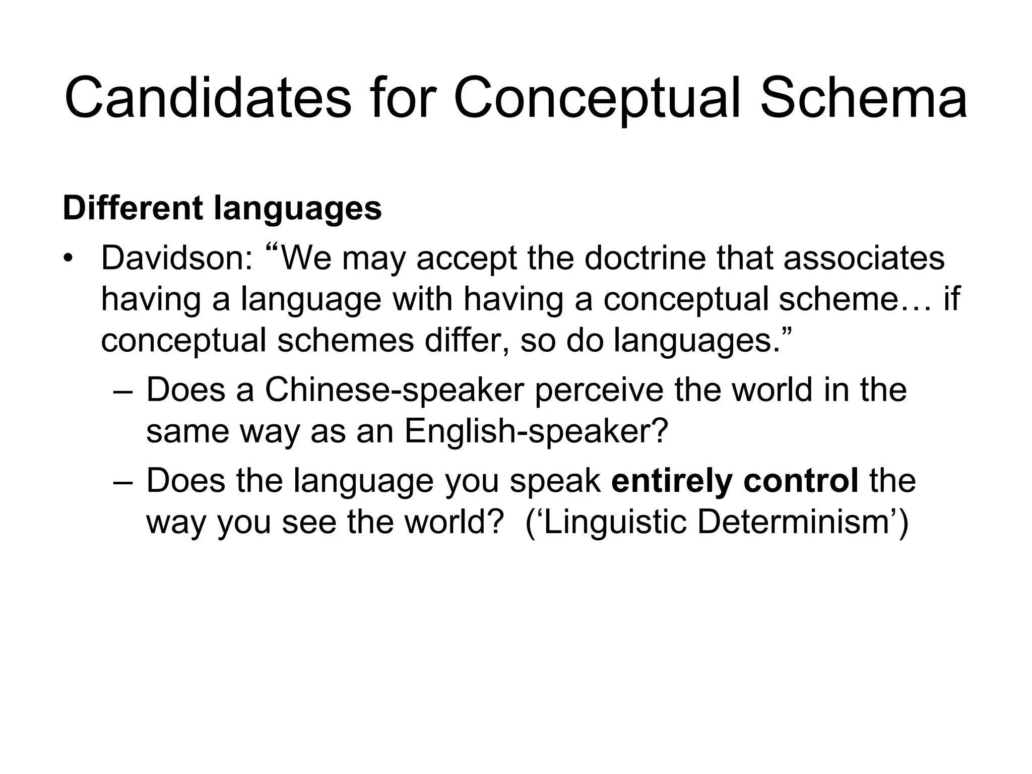 Candidates for Conceptual Schema
Different languages
• Davidson: “We may accept the doctrine that associates
having a language with having a conceptual scheme… if
conceptual schemes differ, so do languages.”
– Does a Chinese-speaker perceive the world in the
same way as an English-speaker?
– Does the language you speak entirely control the
way you see the world? (‘Linguistic Determinism’)
 