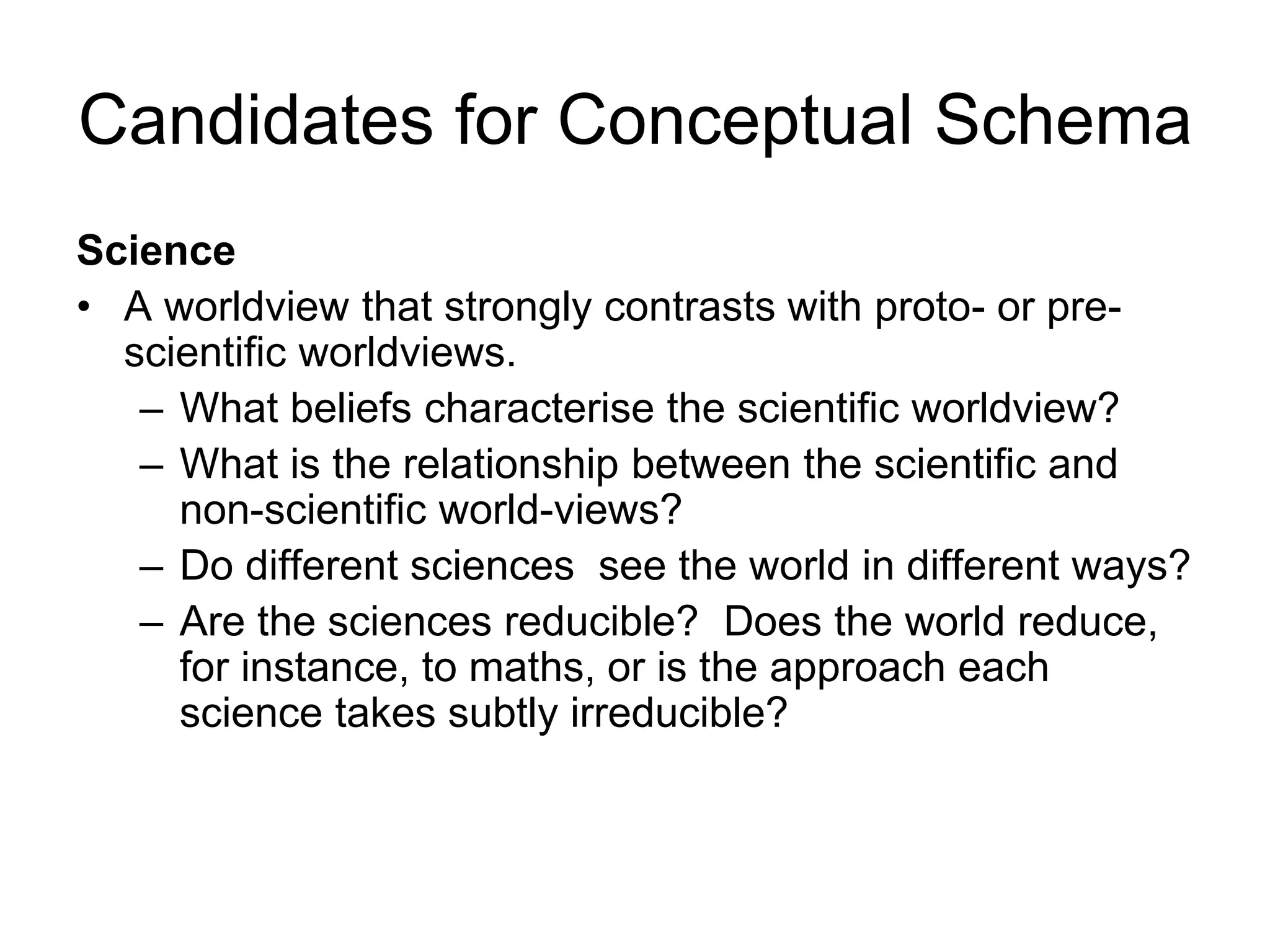Candidates for Conceptual Schema
Science
• A worldview that strongly contrasts with proto- or pre-
scientific worldviews.
– What beliefs characterise the scientific worldview?
– What is the relationship between the scientific and
non-scientific world-views?
– Do different sciences see the world in different ways?
– Are the sciences reducible? Does the world reduce,
for instance, to maths, or is the approach each
science takes subtly irreducible?
 