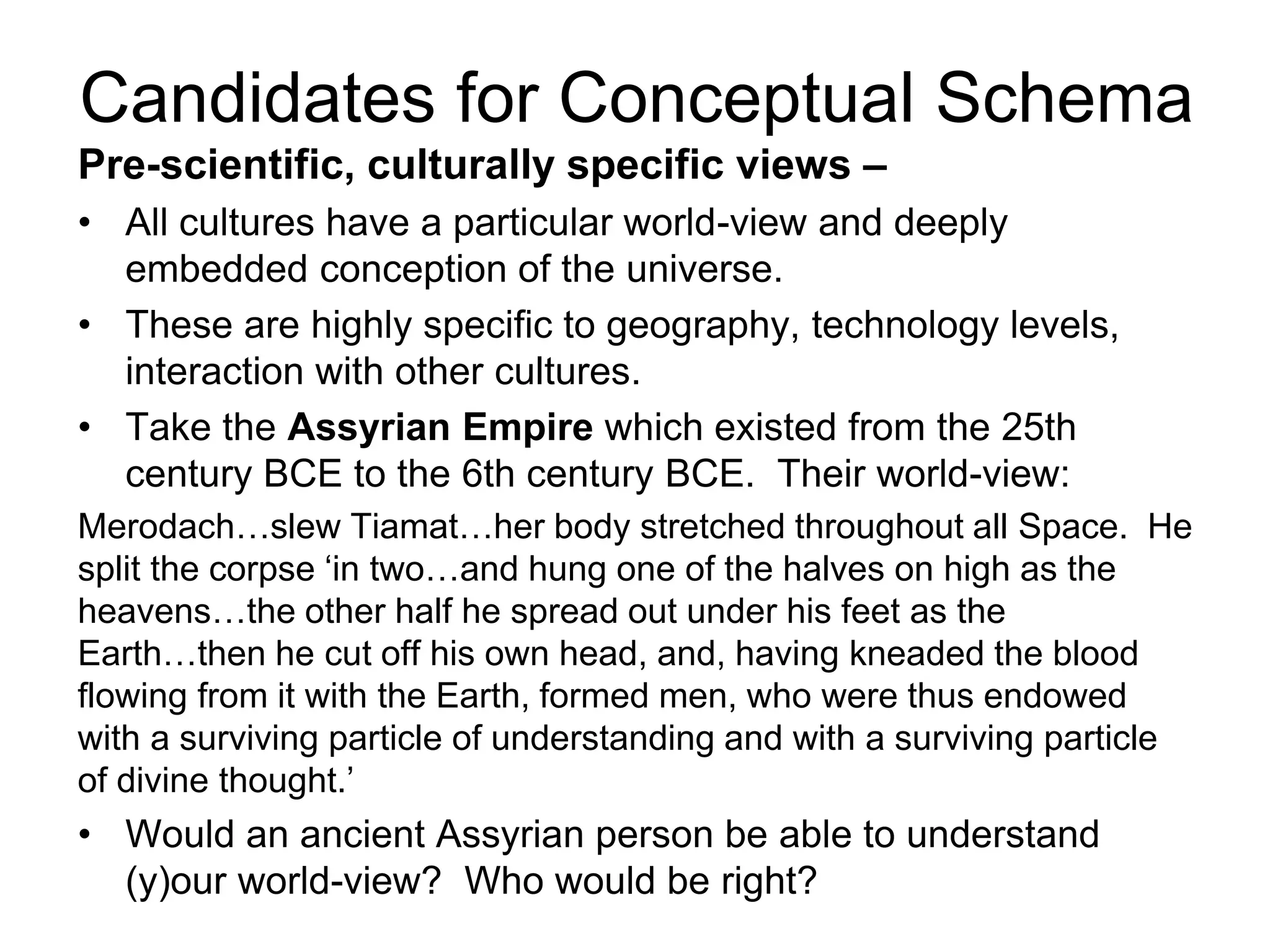 Pre-scientific, culturally specific views –
• All cultures have a particular world-view and deeply
embedded conception of the universe.
• These are highly specific to geography, technology levels,
interaction with other cultures.
• Take the Assyrian Empire which existed from the 25th
century BCE to the 6th century BCE. Their world-view:
Merodach…slew Tiamat…her body stretched throughout all Space. He
split the corpse ‘in two…and hung one of the halves on high as the
heavens…the other half he spread out under his feet as the
Earth…then he cut off his own head, and, having kneaded the blood
flowing from it with the Earth, formed men, who were thus endowed
with a surviving particle of understanding and with a surviving particle
of divine thought.’
• Would an ancient Assyrian person be able to understand
(y)our world-view? Who would be right?
Candidates for Conceptual Schema
 