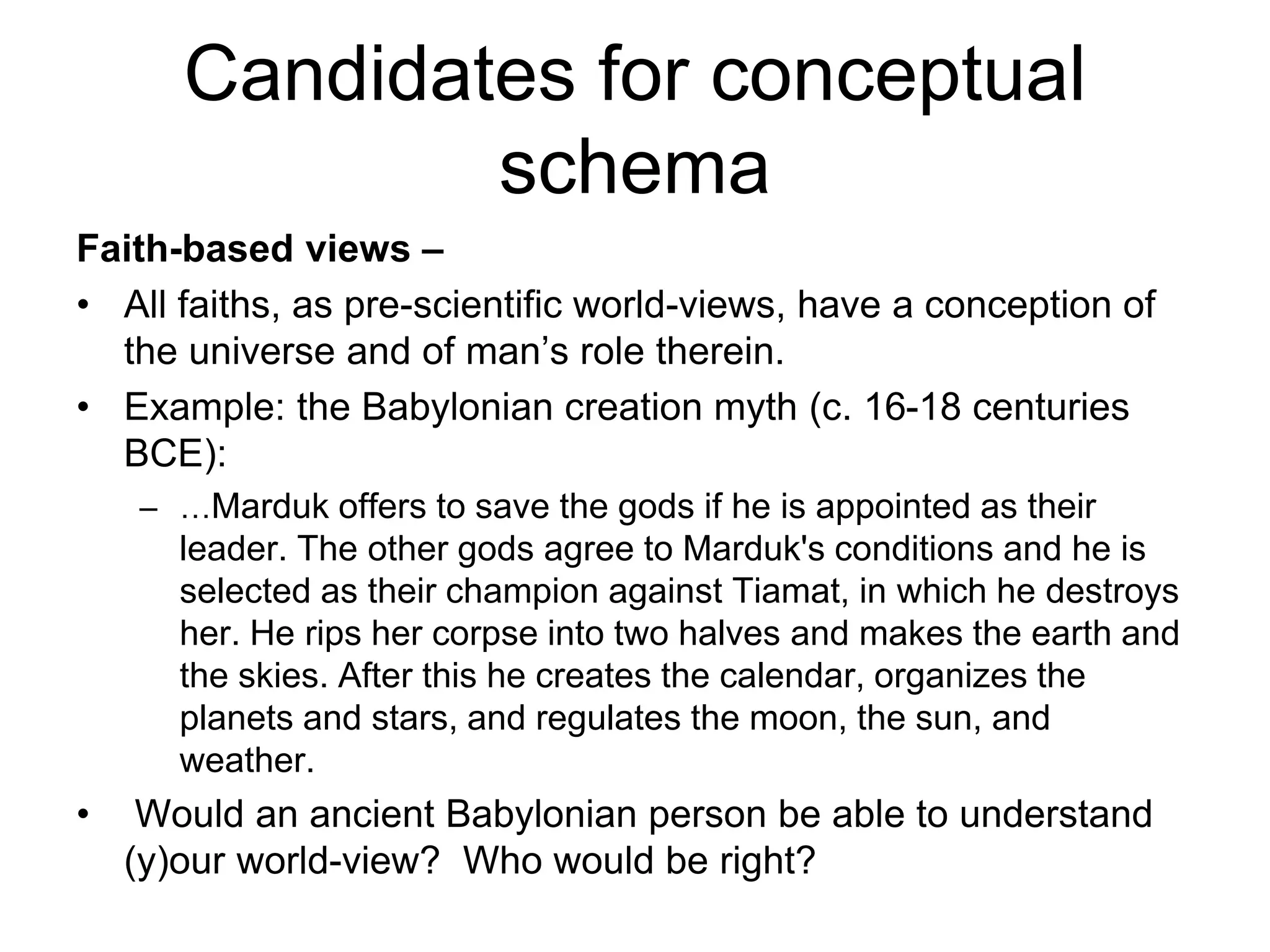 Candidates for conceptual
schema
Faith-based views –
• All faiths, as pre-scientific world-views, have a conception of
the universe and of man’s role therein.
• Example: the Babylonian creation myth (c. 16-18 centuries
BCE):
– …Marduk offers to save the gods if he is appointed as their
leader. The other gods agree to Marduk's conditions and he is
selected as their champion against Tiamat, in which he destroys
her. He rips her corpse into two halves and makes the earth and
the skies. After this he creates the calendar, organizes the
planets and stars, and regulates the moon, the sun, and
weather.
• Would an ancient Babylonian person be able to understand
(y)our world-view? Who would be right?
 