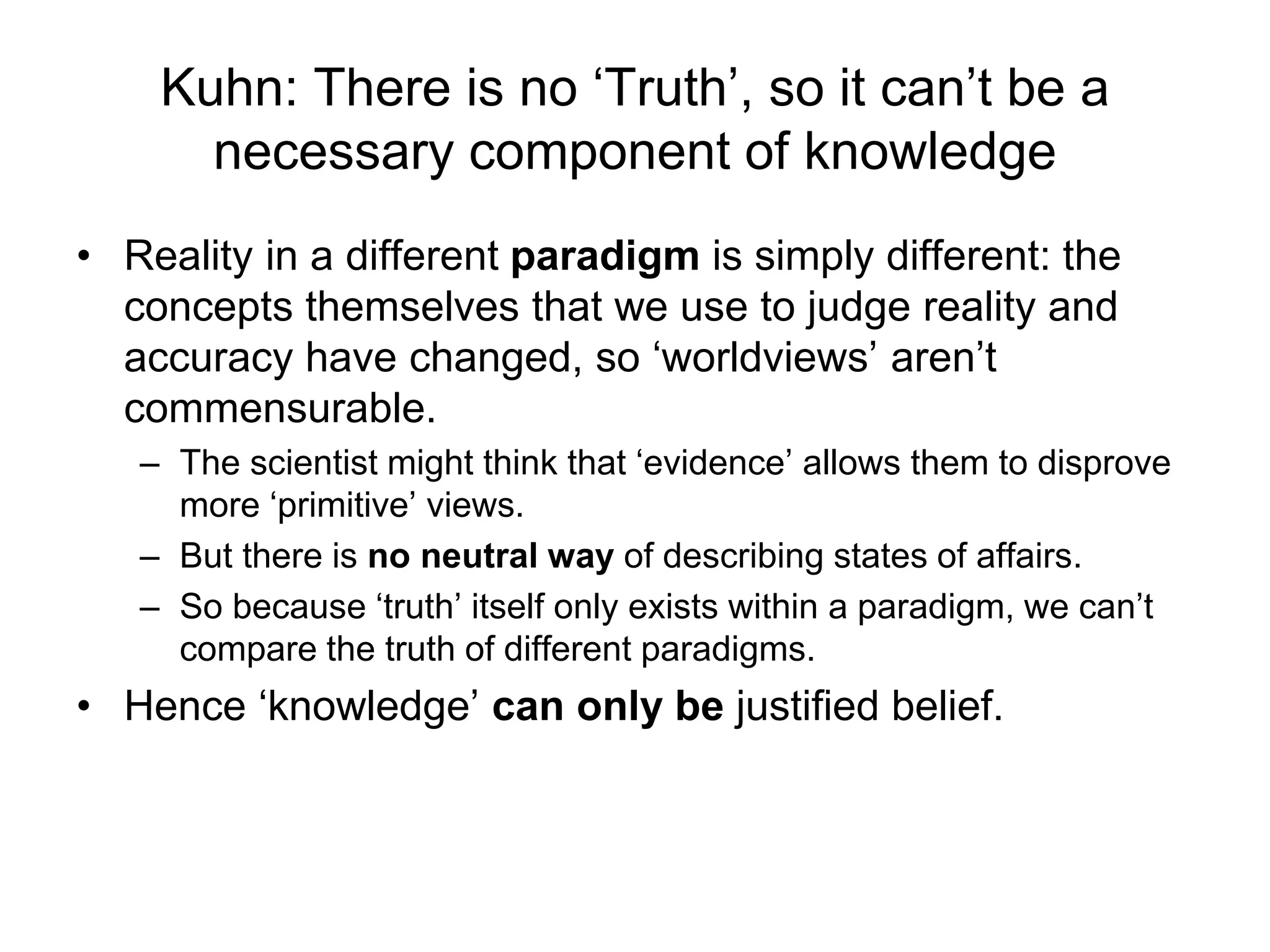 Kuhn: There is no ‘Truth’, so it can’t be a
necessary component of knowledge
• Reality in a different paradigm is simply different: the
concepts themselves that we use to judge reality and
accuracy have changed, so ‘worldviews’ aren’t
commensurable.
– The scientist might think that ‘evidence’ allows them to disprove
more ‘primitive’ views.
– But there is no neutral way of describing states of affairs.
– So because ‘truth’ itself only exists within a paradigm, we can’t
compare the truth of different paradigms.
• Hence ‘knowledge’ can only be justified belief.
 