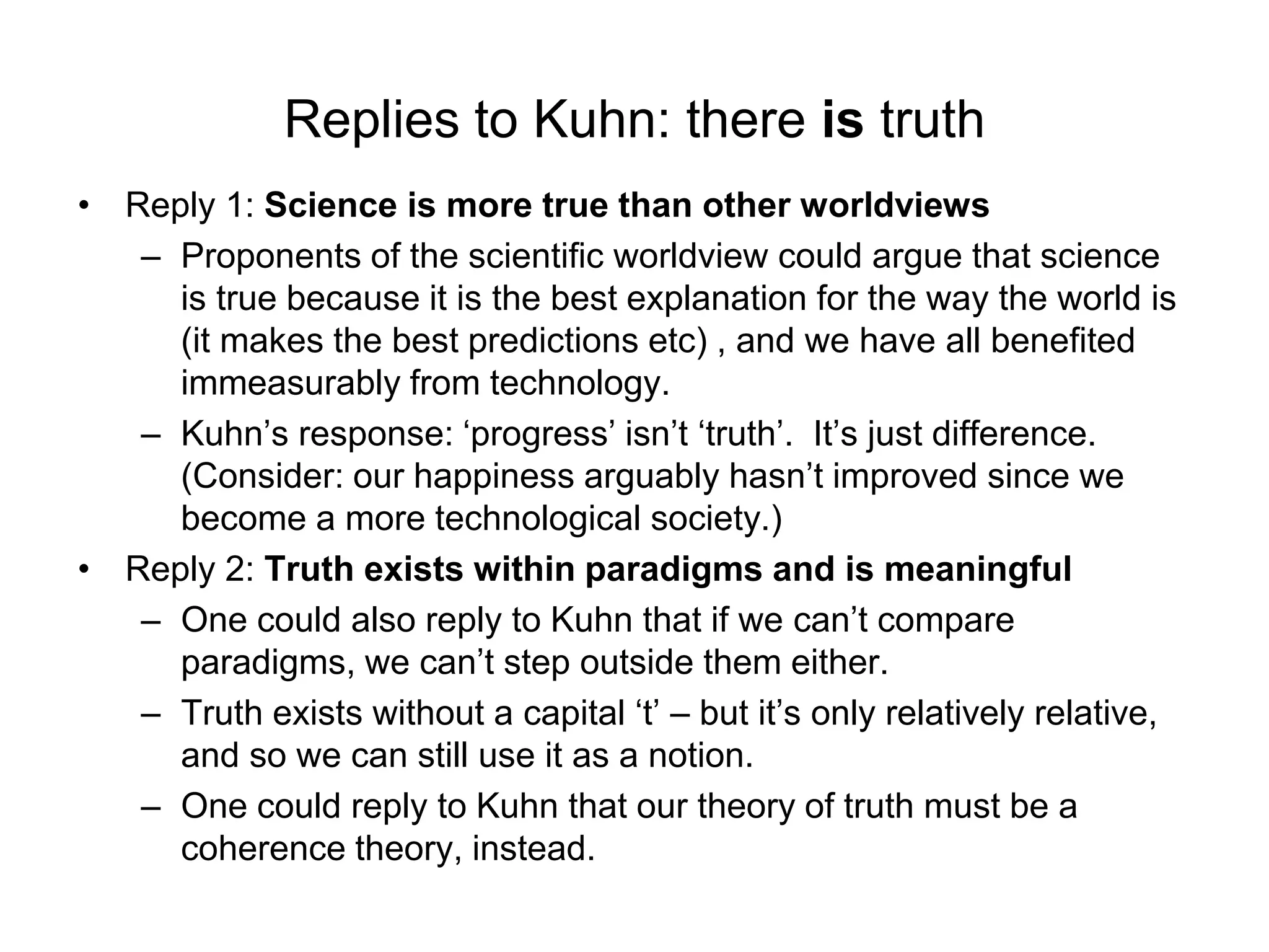 Replies to Kuhn: there is truth
• Reply 1: Science is more true than other worldviews
– Proponents of the scientific worldview could argue that science
is true because it is the best explanation for the way the world is
(it makes the best predictions etc) , and we have all benefited
immeasurably from technology.
– Kuhn’s response: ‘progress’ isn’t ‘truth’. It’s just difference.
(Consider: our happiness arguably hasn’t improved since we
become a more technological society.)
• Reply 2: Truth exists within paradigms and is meaningful
– One could also reply to Kuhn that if we can’t compare
paradigms, we can’t step outside them either.
– Truth exists without a capital ‘t’ – but it’s only relatively relative,
and so we can still use it as a notion.
– One could reply to Kuhn that our theory of truth must be a
coherence theory, instead.
 