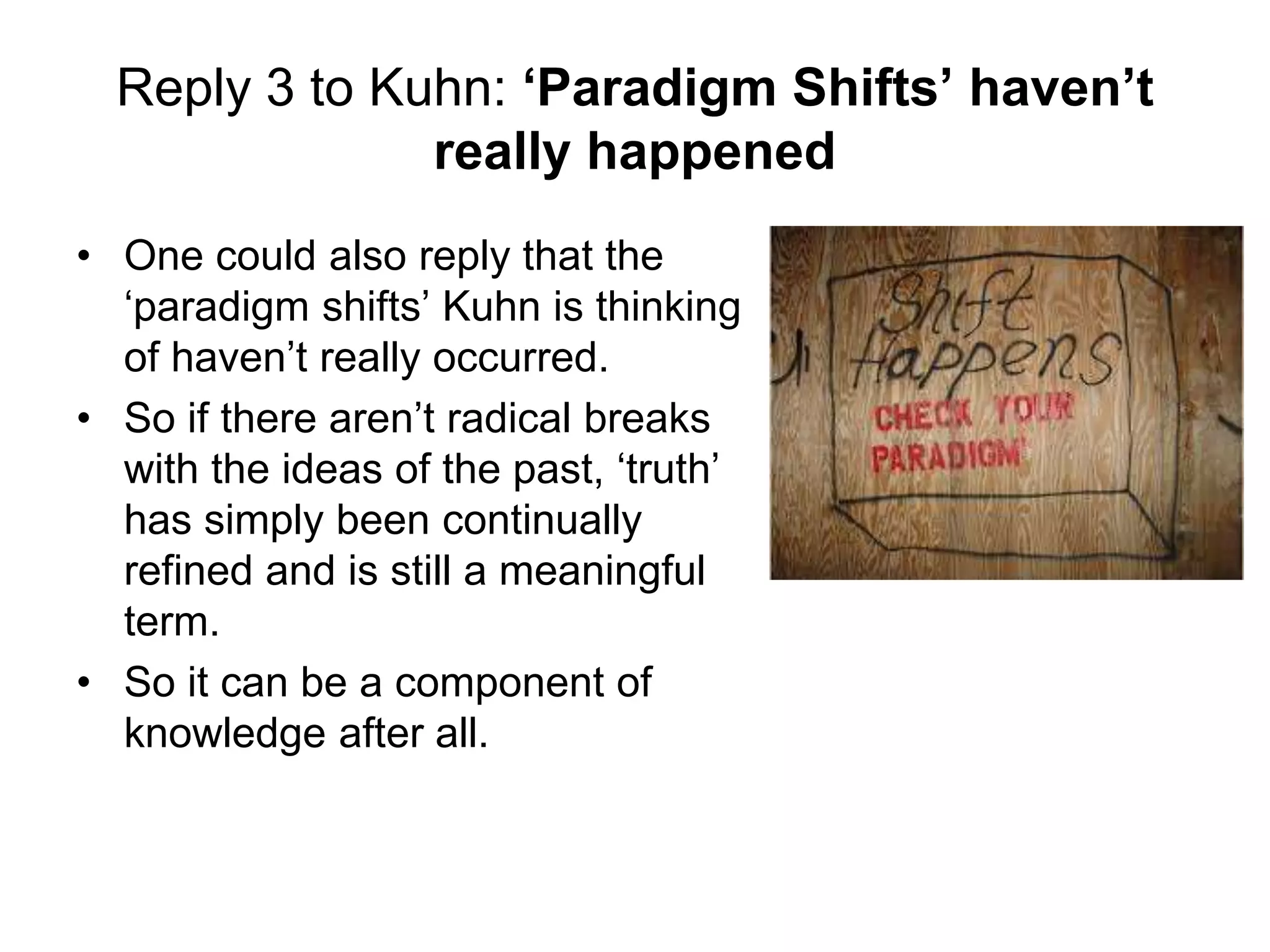 Reply 3 to Kuhn: ‘Paradigm Shifts’ haven’t
really happened
• One could also reply that the
‘paradigm shifts’ Kuhn is thinking
of haven’t really occurred.
• So if there aren’t radical breaks
with the ideas of the past, ‘truth’
has simply been continually
refined and is still a meaningful
term.
• So it can be a component of
knowledge after all.
 