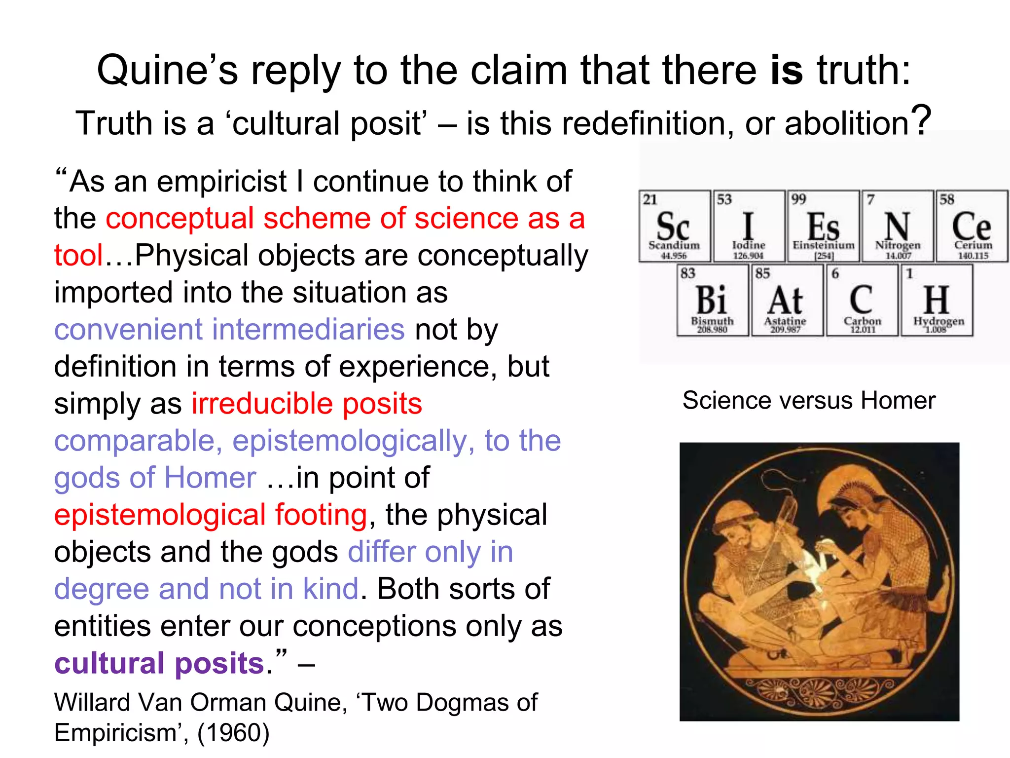 Quine’s reply to the claim that there is truth:
Truth is a ‘cultural posit’ – is this redefinition, or abolition?
“As an empiricist I continue to think of
the conceptual scheme of science as a
tool…Physical objects are conceptually
imported into the situation as
convenient intermediaries not by
definition in terms of experience, but
simply as irreducible posits
comparable, epistemologically, to the
gods of Homer …in point of
epistemological footing, the physical
objects and the gods differ only in
degree and not in kind. Both sorts of
entities enter our conceptions only as
cultural posits.” –
Willard Van Orman Quine, ‘Two Dogmas of
Empiricism’, (1960)
Science versus Homer
 