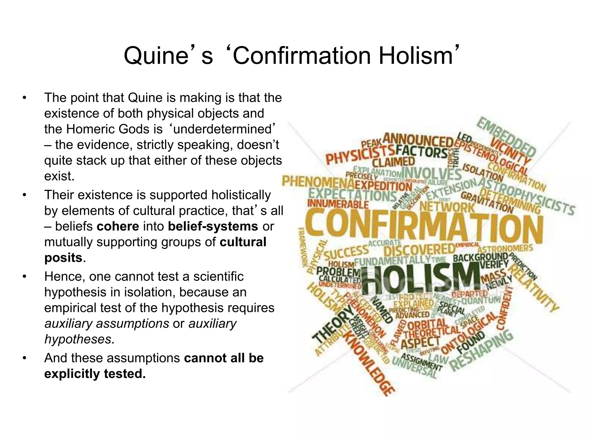 Quine’s ‘Confirmation Holism’
• The point that Quine is making is that the
existence of both physical objects and
the Homeric Gods is ‘underdetermined’
– the evidence, strictly speaking, doesn’t
quite stack up that either of these objects
exist.
• Their existence is supported holistically
by elements of cultural practice, that’s all
– beliefs cohere into belief-systems or
mutually supporting groups of cultural
posits.
• Hence, one cannot test a scientific
hypothesis in isolation, because an
empirical test of the hypothesis requires
auxiliary assumptions or auxiliary
hypotheses.
• And these assumptions cannot all be
explicitly tested.
 