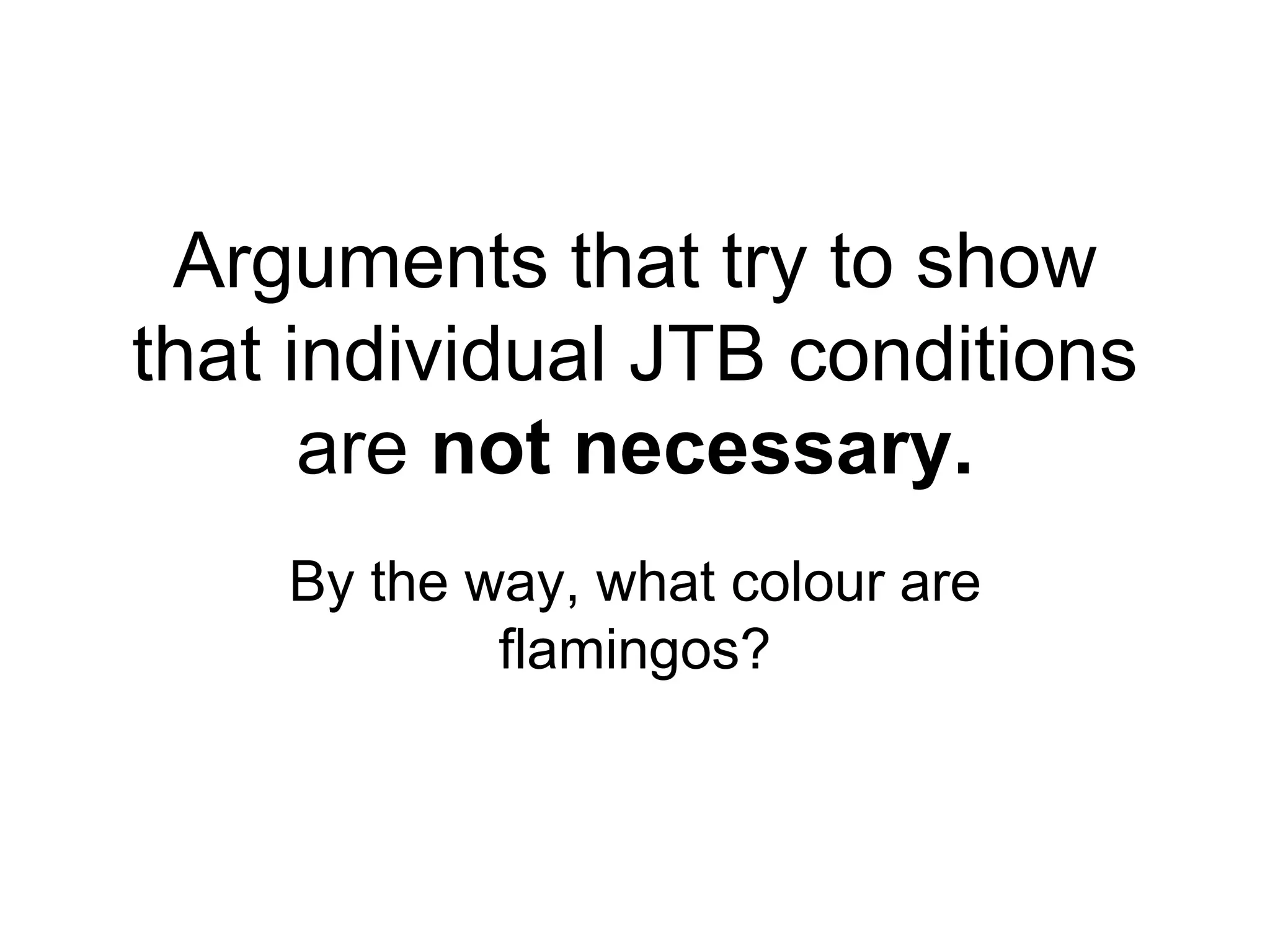 Arguments that try to show
that individual JTB conditions
are not necessary.
By the way, what colour are
flamingos?
 
