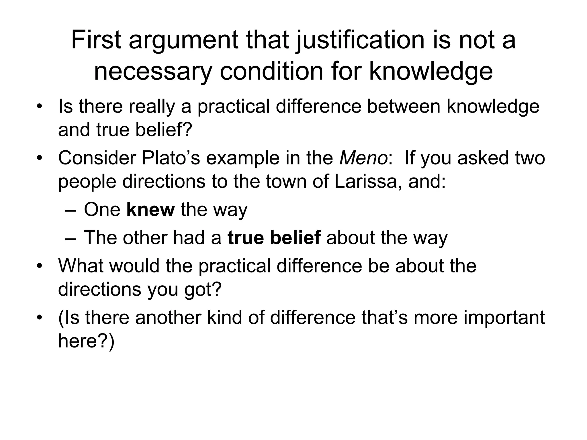 First argument that justification is not a
necessary condition for knowledge
• Is there really a practical difference between knowledge
and true belief?
• Consider Plato’s example in the Meno: If you asked two
people directions to the town of Larissa, and:
– One knew the way
– The other had a true belief about the way
• What would the practical difference be about the
directions you got?
• (Is there another kind of difference that’s more important
here?)
 