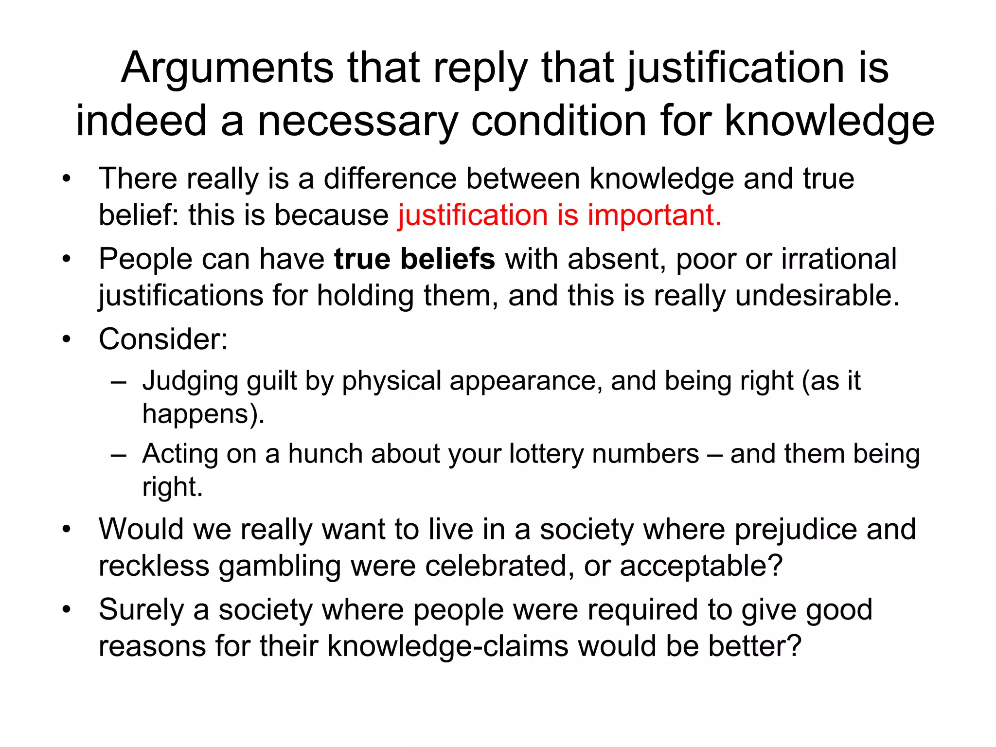 Arguments that reply that justification is
indeed a necessary condition for knowledge
• There really is a difference between knowledge and true
belief: this is because justification is important.
• People can have true beliefs with absent, poor or irrational
justifications for holding them, and this is really undesirable.
• Consider:
– Judging guilt by physical appearance, and being right (as it
happens).
– Acting on a hunch about your lottery numbers – and them being
right.
• Would we really want to live in a society where prejudice and
reckless gambling were celebrated, or acceptable?
• Surely a society where people were required to give good
reasons for their knowledge-claims would be better?
 