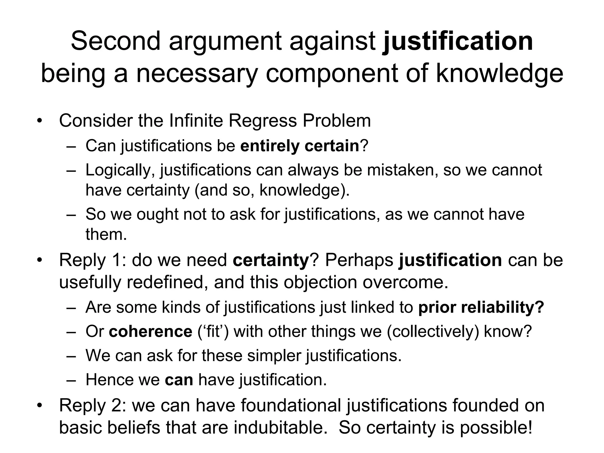 Second argument against justification
being a necessary component of knowledge
• Consider the Infinite Regress Problem
– Can justifications be entirely certain?
– Logically, justifications can always be mistaken, so we cannot
have certainty (and so, knowledge).
– So we ought not to ask for justifications, as we cannot have
them.
• Reply 1: do we need certainty? Perhaps justification can be
usefully redefined, and this objection overcome.
– Are some kinds of justifications just linked to prior reliability?
– Or coherence (‘fit’) with other things we (collectively) know?
– We can ask for these simpler justifications.
– Hence we can have justification.
• Reply 2: we can have foundational justifications founded on
basic beliefs that are indubitable. So certainty is possible!
 