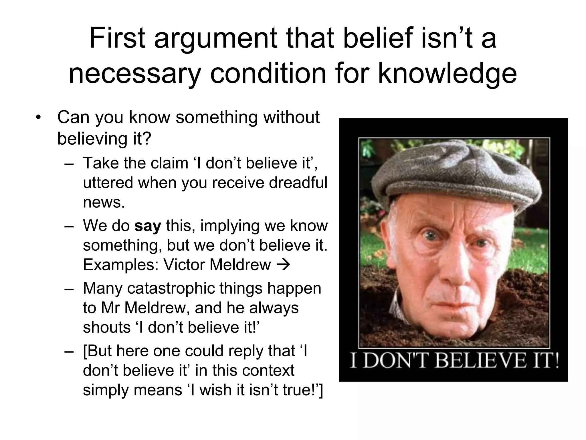 First argument that belief isn’t a
necessary condition for knowledge
• Can you know something without
believing it?
– Take the claim ‘I don’t believe it’,
uttered when you receive dreadful
news.
– We do say this, implying we know
something, but we don’t believe it.
Examples: Victor Meldrew 
– Many catastrophic things happen
to Mr Meldrew, and he always
shouts ‘I don’t believe it!’
– [But here one could reply that ‘I
don’t believe it’ in this context
simply means ‘I wish it isn’t true!’]
 
