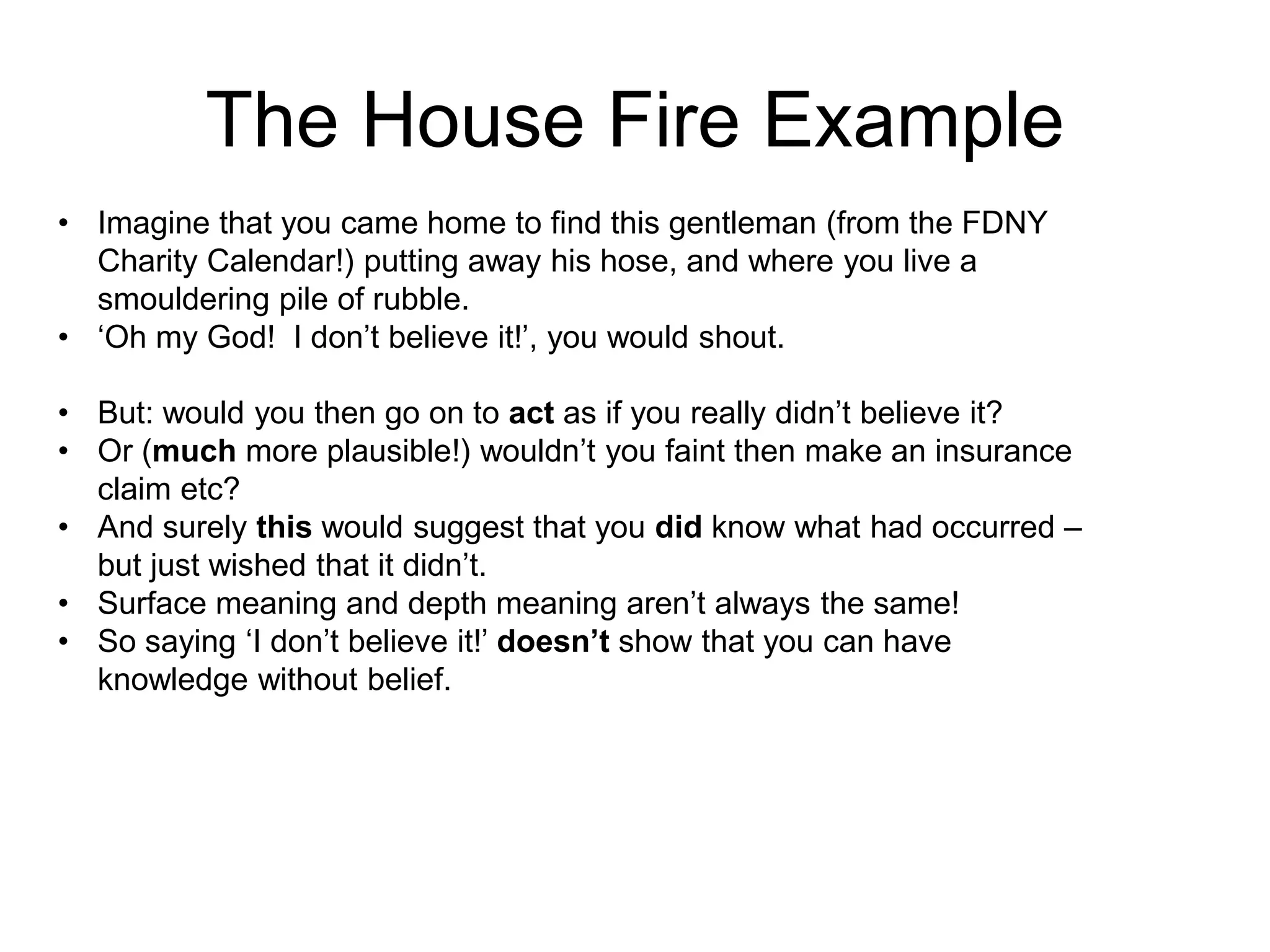 The House Fire Example
• Imagine that you came home to find this gentleman (from the FDNY
Charity Calendar!) putting away his hose, and where you live a
smouldering pile of rubble.
• ‘Oh my God! I don’t believe it!’, you would shout.
• But: would you then go on to act as if you really didn’t believe it?
• Or (much more plausible!) wouldn’t you faint then make an insurance
claim etc?
• And surely this would suggest that you did know what had occurred –
but just wished that it didn’t.
• Surface meaning and depth meaning aren’t always the same!
• So saying ‘I don’t believe it!’ doesn’t show that you can have
knowledge without belief.
 